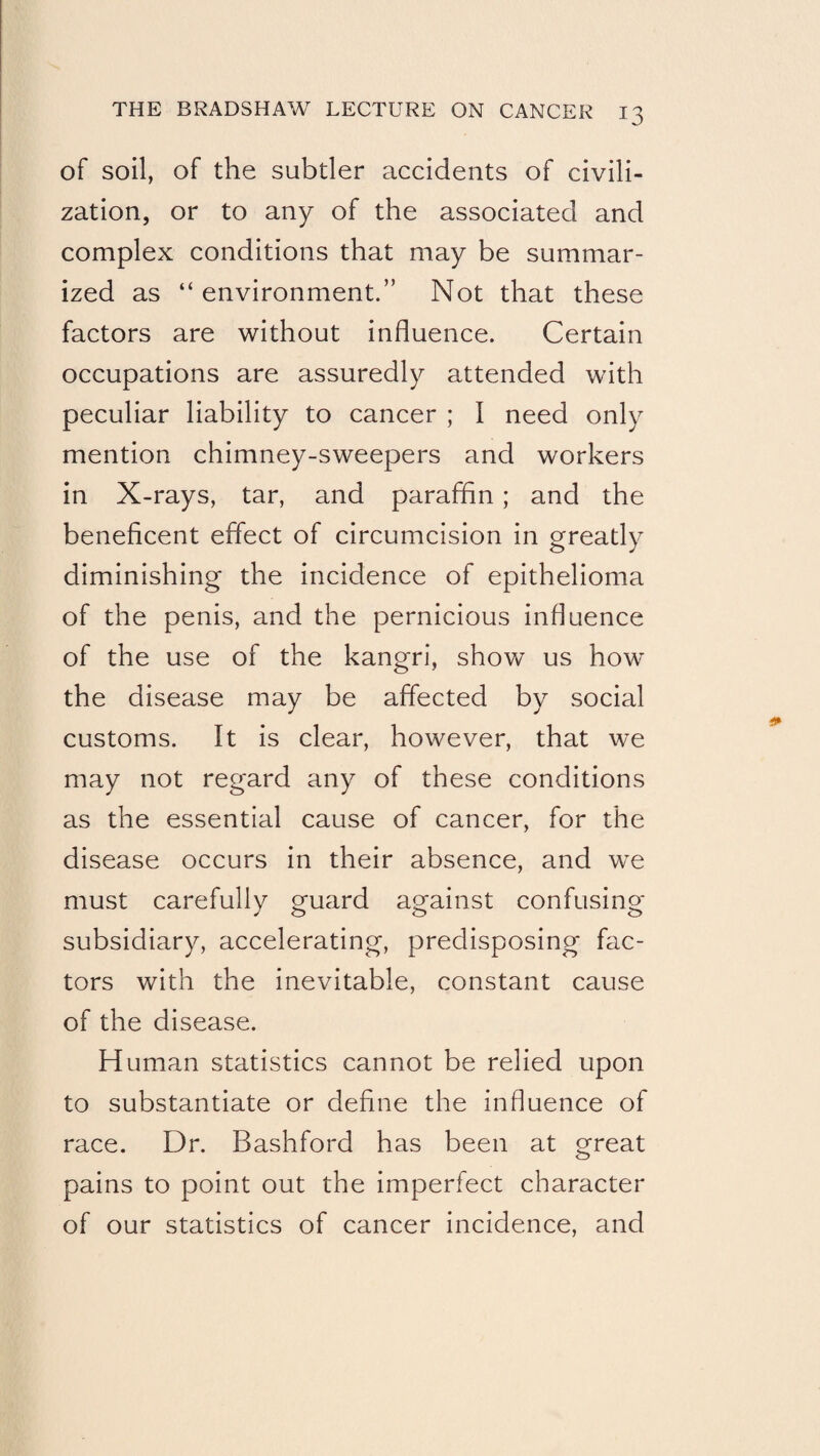 of soil, of the subtler accidents of civili¬ zation, or to any of the associated and complex conditions that may be summar¬ ized as “ environment.” Not that these factors are without influence. Certain occupations are assuredly attended with peculiar liability to cancer ; I need only mention chimney-sweepers and workers in X-rays, tar, and paraffin; and the beneficent effect of circumcision in greatly diminishing the incidence of epithelioma of the penis, and the pernicious influence of the use of the kangri, show us how the disease may be affected by social customs. It is clear, however, that we may not regard any of these conditions as the essential cause of cancer, for the disease occurs in their absence, and we must carefully guard against confusing subsidiary, accelerating, predisposing fac¬ tors with the inevitable, constant cause of the disease. Human statistics cannot be relied upon to substantiate or define the influence of race. Dr. Bashford has been at great pains to point out the imperfect character of our statistics of cancer incidence, and