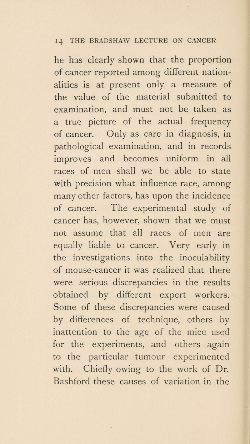 he has clearly shown that the proportion of cancer reported among different nation¬ alities is at present only a measure of the value of the material submitted to examination, and must not be taken as a true picture of the actual frequency of cancer. Only as care in diagnosis, in pathological examination, and in records improves and becomes uniform in all races of men shall we be able to state with precision what influence race, among many other factors, has upon the incidence of cancer. The experimental study of cancer has, however, shown that we must not assume that all races of men are equally liable to cancer. Very early in the investigations into the inoculability of mouse-cancer it was realized that there were serious discrepancies in the results obtained by different expert workers. Some of these discrepancies were caused by differences of technique, others by inattention to the age of the mice used for the experiments, and others again to the particular tumour experimented with. Chiefly owing to the work of Dr. Bashford these causes of variation in the