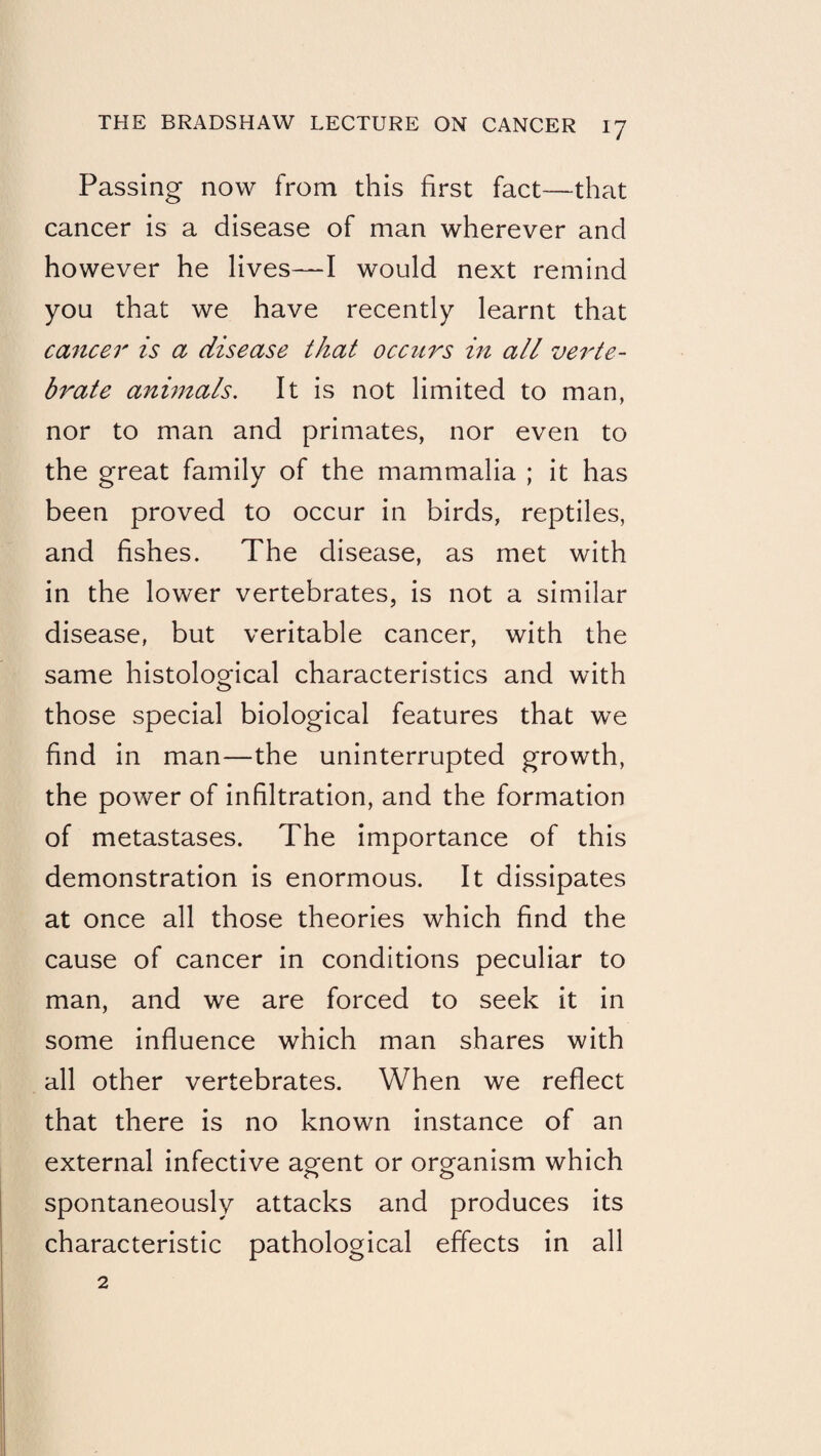 Passing now from this first fact—that cancer is a disease of man wherever and however he lives—I would next remind you that we have recently learnt that cancer is a disease that occurs in all verte¬ brate animals. It is not limited to man, nor to man and primates, nor even to the great family of the mammalia ; it has been proved to occur in birds, reptiles, and fishes. The disease, as met with in the lower vertebrates, is not a similar disease, but veritable cancer, with the same histological characteristics and with those special biological features that we find in man—the uninterrupted growth, the power of infiltration, and the formation of metastases. The importance of this demonstration is enormous. It dissipates at once all those theories which find the cause of cancer in conditions peculiar to man, and we are forced to seek it in some influence which man shares with all other vertebrates. When we reflect that there is no known instance of an external infective aofent or oro-anism which spontaneously attacks and produces its characteristic pathological effects in all