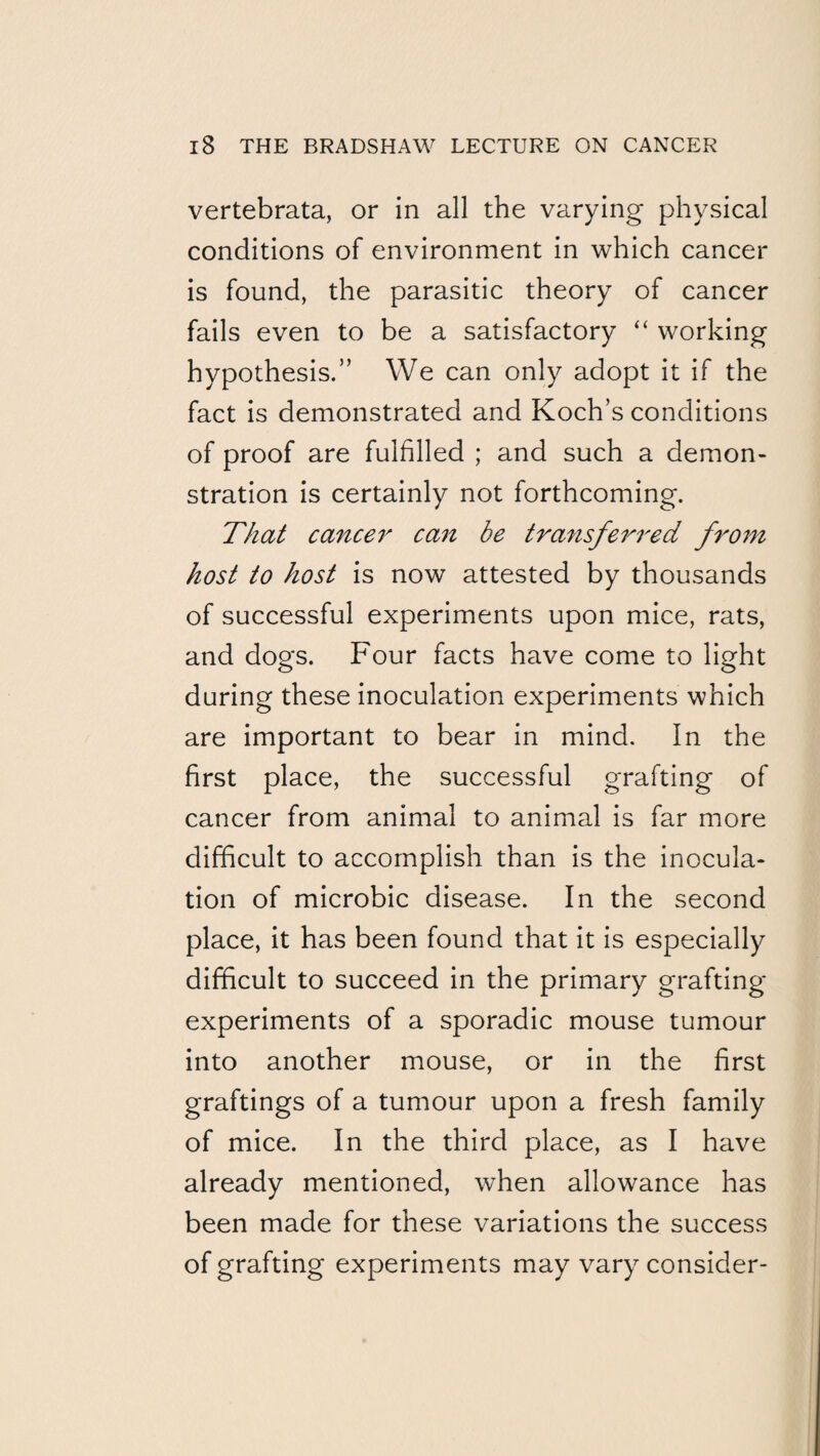 vertebrata, or in all the varying physical conditions of environment in which cancer is found, the parasitic theory of cancer fails even to be a satisfactory “ working hypothesis.” We can only adopt it if the fact is demonstrated and Koch’s conditions of proof are fulfilled ; and such a demon¬ stration is certainly not forthcoming. That cancel'^ can be transferred from host to host is now attested by thousands of successful experiments upon mice, rats, and dogs. Four facts have come to light during these inoculation experiments which are important to bear in mind. In the first place, the successful grafting of cancer from animal to animal is far more difficult to accomplish than is the inocula¬ tion of microbic disease. In the second place, it has been found that it is especially difficult to succeed in the primary grafting experiments of a sporadic mouse tumour into another mouse, or in the first graftings of a tumour upon a fresh family of mice. In the third place, as I have already mentioned, when allowance has been made for these variations the success of grafting experiments may vary consider-