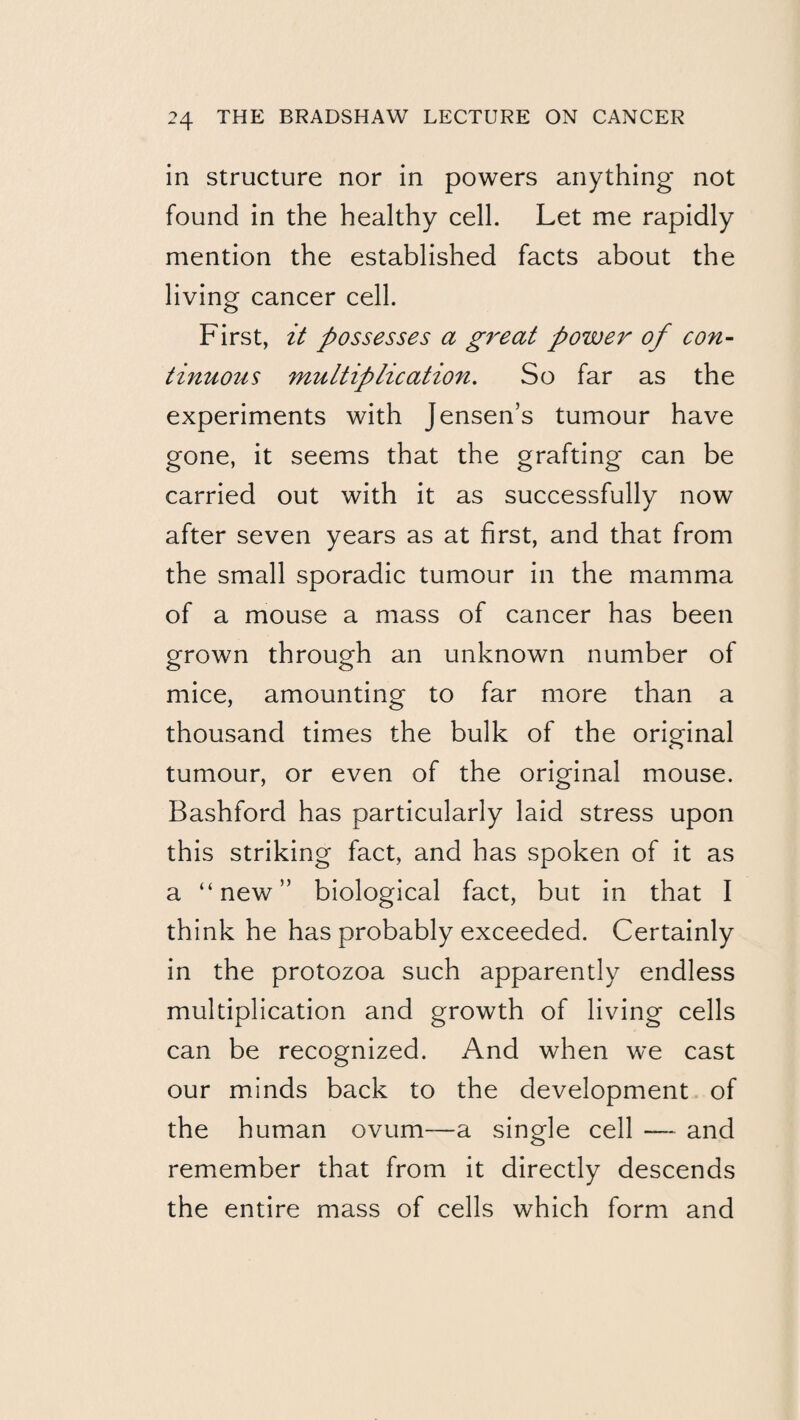 in Structure nor in powers anything not found in the healthy cell. Let me rapidly mention the established facts about the living cancer cell. First, it possesses a great power of con- tinuotis multiplication. So far as the experiments with Jensen’s tumour have gone, it seems that the grafting can be carried out with it as successfully now after seven years as at first, and that from the small sporadic tumour in the mamma of a mouse a mass of cancer has been grown through an unknown number of mice, amounting to far more than a thousand times the bulk of the original tumour, or even of the original mouse. Bashford has particularly laid stress upon this striking fact, and has spoken of it as a “new” biological fact, but in that I think he has probably exceeded. Certainly in the protozoa such apparently endless multiplication and growth of living cells can be recognized. And when we cast our minds back to the development of the human ovum—a single cell — and remember that from it directly descends the entire mass of cells which form and