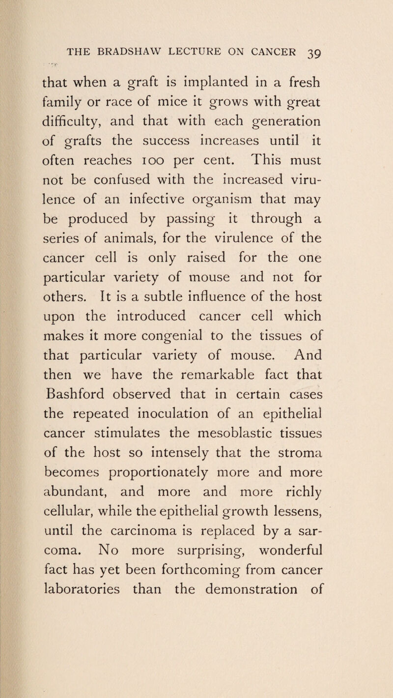 that when a graft is implanted in a fresh family or race of mice it grows with great difficulty, and that with each generation of grafts the success increases until it often reaches lOO per cent. This must not be confused with the increased viru¬ lence of an infective organism that may be produced by passing it through a series of animals, for the virulence of the cancer cell is only raised for the one particular variety of mouse and not for others. It is a subtle influence of the host uDon the introduced cancer cell which makes it more congenial to the tissues of that particular variety of mouse. And then we have the remarkable fact that Bashford observed that in certain cases the repeated inoculation of an epithelial cancer stimulates the mesoblastic tissues of the host so intensely that the stroma becomes proportionately more and more abundant, and more and more richly cellular, while the epithelial growth lessens, until the carcinoma is replaced by a sar¬ coma. No more surprising, wonderful fact has yet been forthcoming from cancer laboratories than the demonstration of