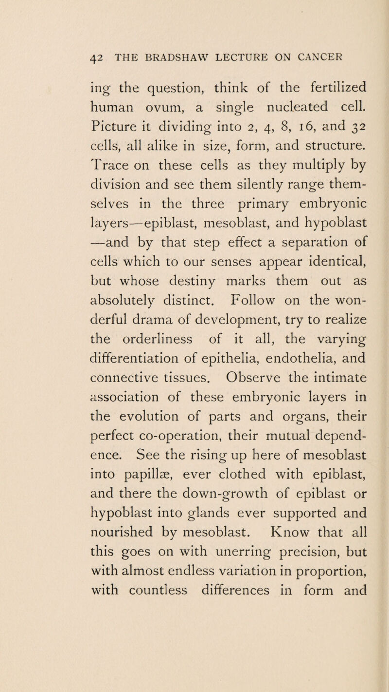 ing the question, think of the fertilized human ovum, a single nucleated cell. Picture it dividing into 2, 4, 8, 16, and 32 cells, all alike in size, form, and structure. Trace on these cells as they multiply by division and see them silently range them¬ selves in the three primary embryonic layers—epiblast, mesoblast, and hypoblast —and by that step effect a separation of cells which to our senses appear identical, but whose destiny marks them out as absolutely distinct. Follow on the won¬ derful drama of development, try to realize the orderliness of it all, the varying differentiation of epithelia, endothelia, and connective tissues. Observe the intimate association of these embryonic layers in the evolution of parts and organs, their perfect co-operation, their mutual depend¬ ence. See the rising up here of mesoblast into papillae, ever clothed with epiblast, and there the down-growth of epiblast or hypoblast into glands ever supported and nourished by mesoblast. Know that all this goes on with unerring precision, but with almost endless variation in proportion, with countless differences in form and