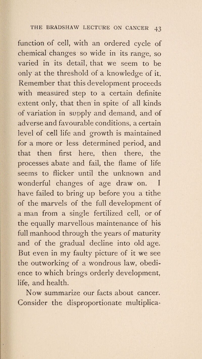 function of cell, with an ordered cycle of chemical changes so wide in its range, so varied in its detail, that we seem to be only at the threshold of a knowledge of it. Remember that this development proceeds with measured step to a certain definite extent only, that then in spite of all kinds of variation in supply and demand, and of adverse and favourable conditions, a certain level of cell life and growth is maintained for a more or less determined period, and that then first here, then there, the processes abate and fail, the flame of life seems to flicker until the unknown and wonderful changes of age draw on. I have failed to bring up before you a tithe of the marvels of the full development of a man from a single fertilized cell, or of the equally marvellous maintenance of his full manhood through the years of maturity and of the gradual decline into old age. But even in my faulty picture of it we see the outworking of a wondrous law, obedi¬ ence to which brings orderly development, life, and health. Now summarize our facts about cancer. Consider the disproportionate multiplica*