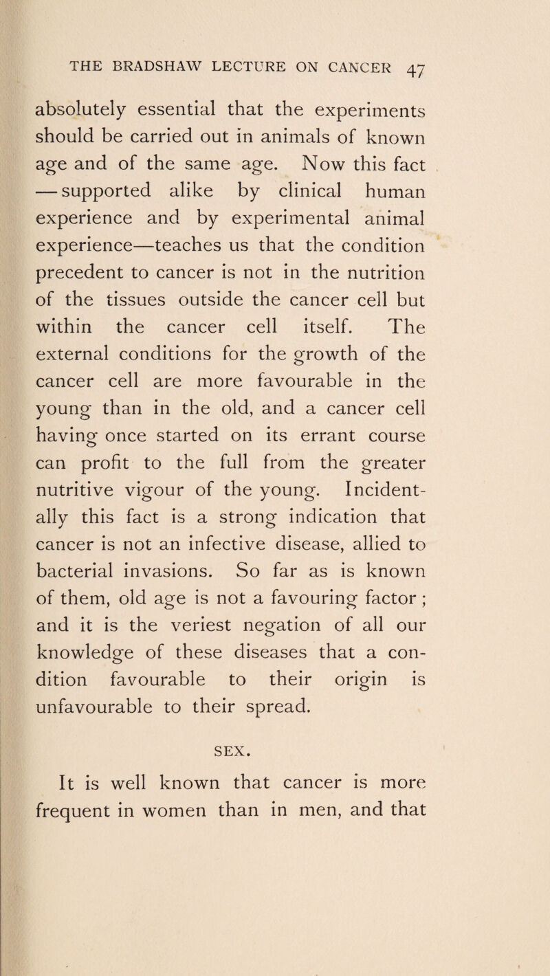 absolutely essential that the experiments should be carried out in animals of known age and of the same age. Now this fact — supported alike by clinical human experience and by experimental animal experience—teaches us that the condition precedent to cancer is not in the nutrition of the tissues outside the cancer cell but within the cancer cell itself. The external conditions for the growth of the cancer cell are more favourable in the young than in the old, and a cancer cell havinor once started on its errant course can profit to the full from the greater nutritive vigour of the young. Incident¬ ally this fact is a strong indication that cancer is not an infective disease, allied to bacterial invasions. So far as is known of them, old age is not a favouring factor ; and it is the veriest negation of all our knowledge of these diseases that a con¬ dition favourable to their origin is unfavourable to their spread. SEX. It is well known that cancer is more frequent in women than in men, and that