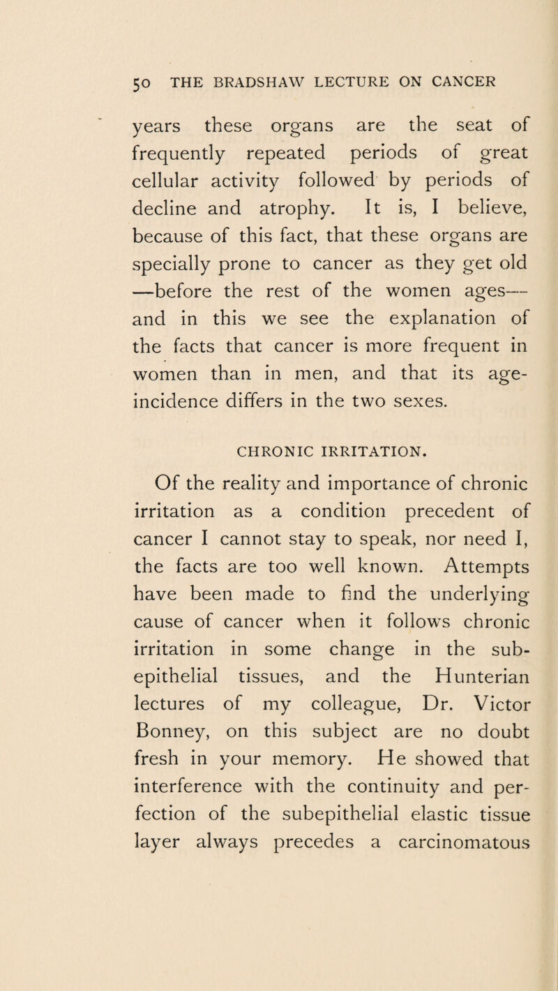 years these organs are the seat of frequently repeated periods of great cellular activity followed by periods of decline and atrophy. It is, I believe, because of this fact, that these organs are specially prone to cancer as they get old —before the rest of the women ages— and in this we see the explanation of the facts that cancer is more frequent in women than in men, and that its age- incidence differs in the two sexes. CHRONIC IRRITATION. Of the reality and importance of chronic irritation as a condition precedent of cancer I cannot stay to speak, nor need I, the facts are too well known. Attempts have been made to find the underlying cause of cancer when it follows chronic irritation in some change in the sub- epithelial tissues, and the Hunterian lectures of my colleague. Dr. Victor Bonney, on this subject are no doubt fresh in your memory. He showed that interference with the continuity and per¬ fection of the subepithelial elastic tissue layer always precedes a carcinomatous