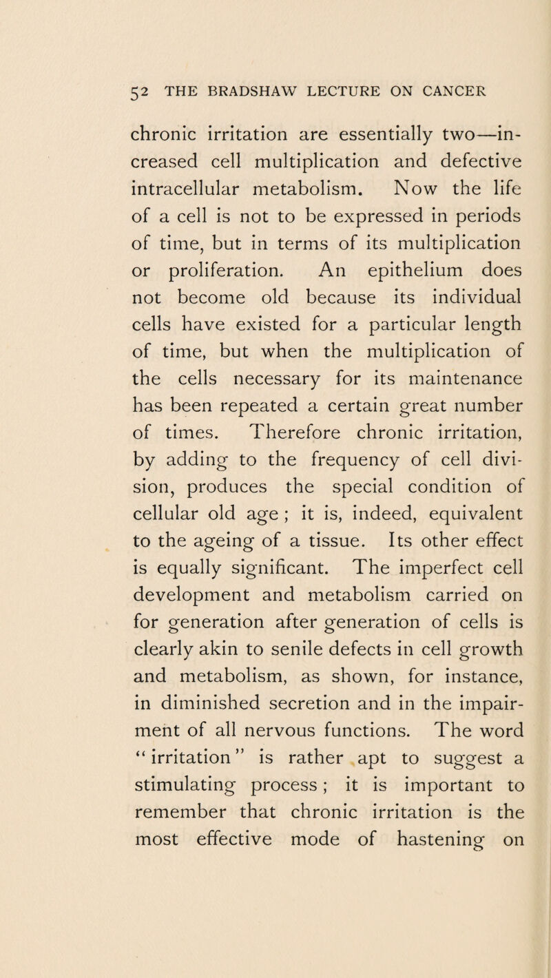 chronic irritation are essentially two—in¬ creased cell multiplication and defective intracellular metabolism. Now the life of a cell is not to be expressed in periods of time, but in terms of its multiplication or proliferation. An epithelium does not become old because its individual cells have existed for a particular length of time, but when the multiplication of the cells necessary for its maintenance has been repeated a certain great number of times. Therefore chronic irritation, by adding to the frequency of cell divi¬ sion, produces the special condition of cellular old age ; it is, indeed, equivalent to the ageing of a tissue. Its other effect is equally significant. The imperfect cell development and metabolism carried on for generation after generation of cells is clearly akin to senile defects in cell growth and metabolism, as shown, for instance, in diminished secretion and in the impair¬ ment of all nervous functions. The word “irritation” is rather apt to suggest a stimulating process; it is important to remember that chronic irritation is the most effective mode of hasteninof on o