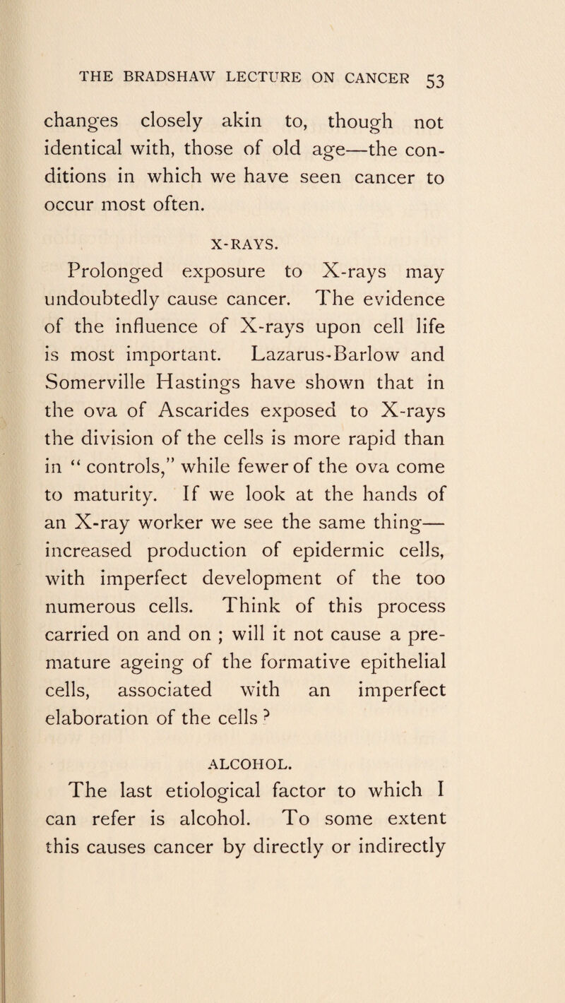 changes closely akin to, though not identical with, those of old age—the con¬ ditions in which we have seen cancer to occur most often. X-RAYS. Prolonged exposure to X-rays may undoubtedly cause cancer. The evidence of the influence of X-rays upon cell life is most important. Lazarus-Barlow and Somerville Hastings have shown that in the ova of Ascarides exposed to X-rays the division of the cells is more rapid than in “ controls/’ while fewer of the ova come to maturity. If we look at the hands of an X-ray worker we see the same thing— increased production of epidermic cells, with imperfect development of the too numerous cells. Think of this process carried on and on ; will it not cause a pre¬ mature ageing of the formative epithelial cells, associated with an imperfect elaboration of the cells ^ ALCOHOL. The last etiological factor to which I can refer is alcohol. To some extent this causes cancer by directly or indirectly