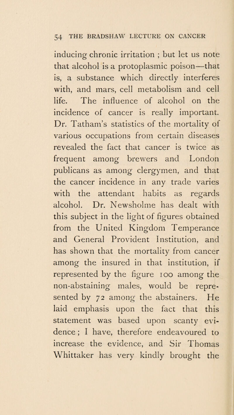 inducing chronic irritation ; but let us note that alcohol is a protoplasmic poison—that is, a substance which directly interferes with, and mars, cell metabolism and cell life. The influence of alcohol on the incidence of cancer is really important. Dr. Tatham’s statistics of the mortality of various occupations from certain diseases revealed the fact that cancer is twice as frequent among brewers and London publicans as among clergymen, and that the cancer incidence in anv trade varies with the attendant habits as regards alcohol. Dr. Newsholme has dealt with this subject in the light of figures obtained from the United Kingdom Temperance and General Provident Institution, and has shown that the mortality from cancer among the insured in that institution, if represented by the figure lOO among the non-abstaining males, would be repre¬ sented by 72 among the abstainers. He laid emphasis upon the fact that this statement was based upon scanty evi¬ dence ; I have, therefore endeavoured to increase the evidence, and Sir Thomas Whittaker has very kindly brought the