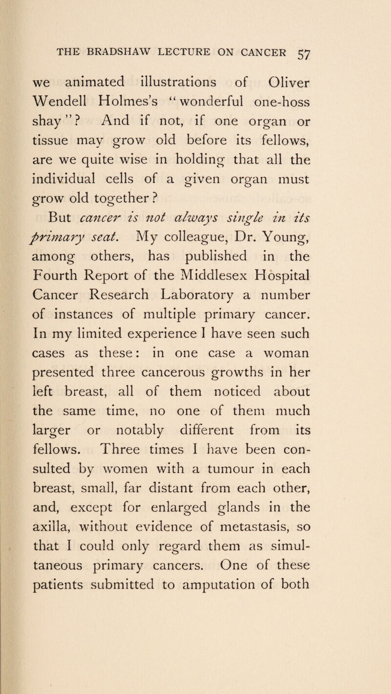we animated illustrations of Oliver Wendell Holmes’s “wonderful one-hoss shay”? And if not, if one organ or tissue may grow old before its fellows, are we quite wise in holding that all the individual cells of a Q^iven organ must o o grow old together ? But ca^icei' is not always single in its primary seat. My colleague, Dr. Young, among others, has published in the Fourth Report of the Middlesex Hospital Cancer Research Laboratory a number of instances of multiple primary cancer. In my limited experience I have seen such cases as these: in one case a woman presented three cancerous growths in her left breast, all of them noticed about the same time, no one of them much larger or notably different from its fellows. Three times I have been con¬ sulted by women with a tumour in each breast, small, far distant from each other, and, except for enlarged glands in the axilla, without evidence of metastasis, so that I could only regard them as simul¬ taneous primary cancers. One of these patients submitted to amputation of both