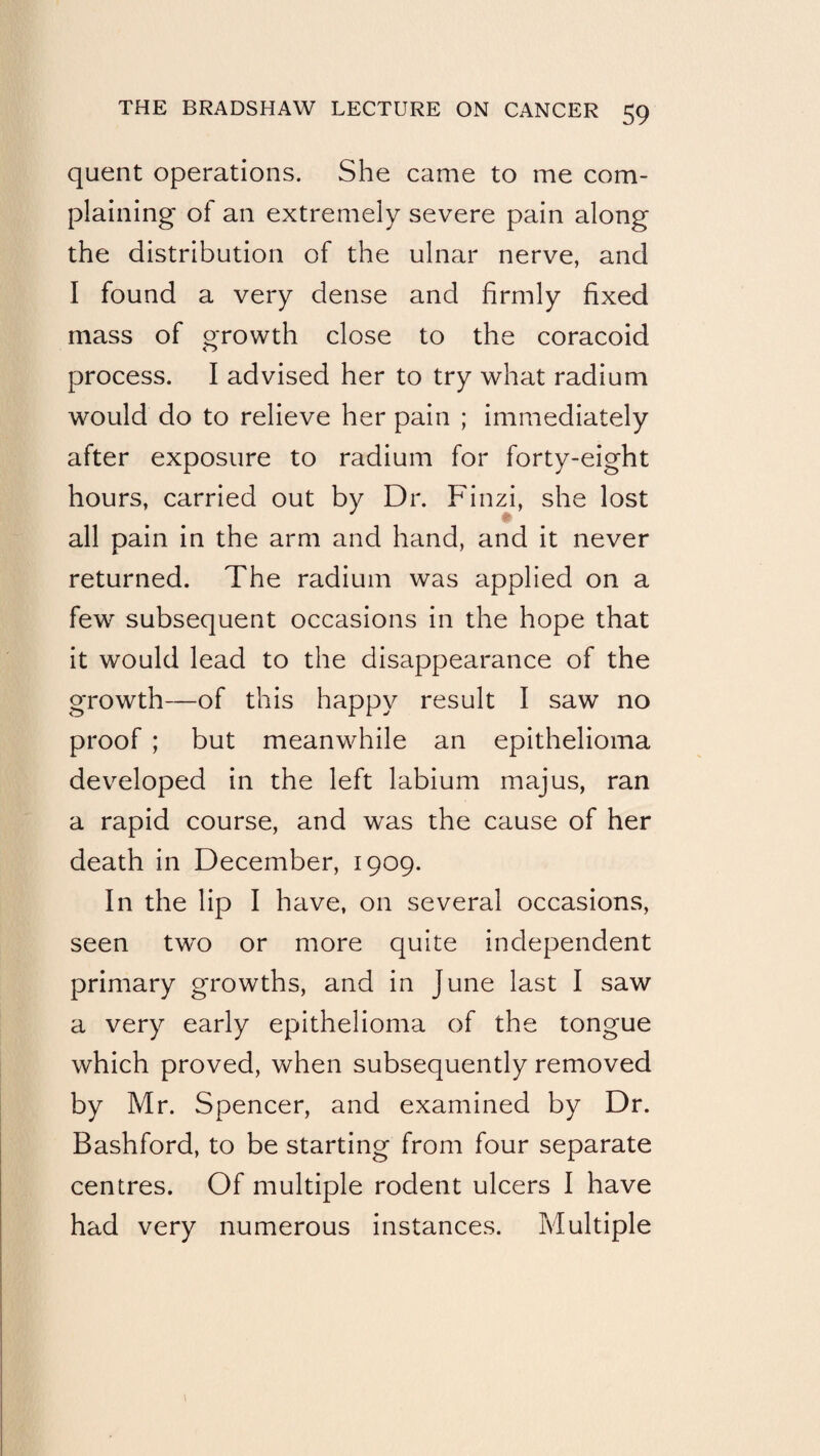 quent operations. She came to me com¬ plaining of an extremely severe pain along the distribution of the ulnar nerve, and I found a very dense and firmly fixed mass of growth close to the coracoid process. I advised her to try what radium would do to relieve her pain ; immediately after exposure to radium for forty-eight hours, carried out by Dr. Finzi, she lost ♦ all pain in the arm and hand, and it never returned. The radium was applied on a few subsequent occasions in the hope that it would lead to the disappearance of the growth—of this happy result I saw no proof ; but meanwhile an epithelioma developed in the left labium majus, ran a rapid course, and was the cause of her death in December, 1909. In the lip I have, on several occasions, seen two or more quite independent primary growths, and in June last I saw a very early epithelioma of the tongue which proved, when subsequently removed by Mr. Spencer, and examined by Dr. Bashford, to be starting from four separate centres. Of multiple rodent ulcers I have had very numerous instances. Multiple