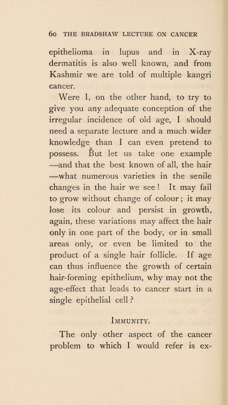 epithelioma in lupus and in X-ray dermatitis is also well known, and from Kashmir we are told of multiple kangri cancer. Were 1, on the other hand, to try to give you any adequate conception of the irregular incidence of old age, I should need a separate lecture and a much wider knowledge than I can even pretend to possess. But let us take one example —and that the best known of all, the hair —what numerous varieties in the senile changes in the hair we see ! It may fail to grow without change of colour; it may lose its colour and persist in growth, again, these variations may affect the hair only in one part of the body, or in small areas only, or even be limited to the product of a single hair follicle. If age can thus influence the growth of certain hair-forming epithelium, why may not the age-effect that leads to cancer start in a single epithelial cell ? Immunity. The only other aspect of the cancer problem to which I would refer is ex-