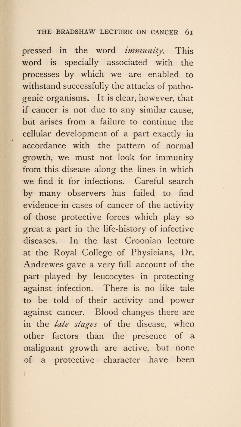 pressed in the word immunity. This word is specially associated with the processes by which we are enabled to withstand successfully the attacks of patho¬ genic organisms. It is clear, however, that if cancer is not due to any similar cause, but arises from a failure to continue the cellular development of a part exactly in accordance with the pattern of normal growth, we must not look for immunity from this disease along the lines in which we find it for infections. Careful search by many observers has failed to find evidencedn cases of cancer of the activity of those protective forces which play so great a part in the life-history of infective diseases. In the last Croonian lecture at the Royal College of Physicians, Dr. Andrewes gave a very full account of the part played by leucocytes in protecting against infection. There is no like tale to be told of their activity and power against cancer. Blood changes there are in the late stages of the disease, when other factors than the presence of a malignant growth are active, but none of a protective character have been