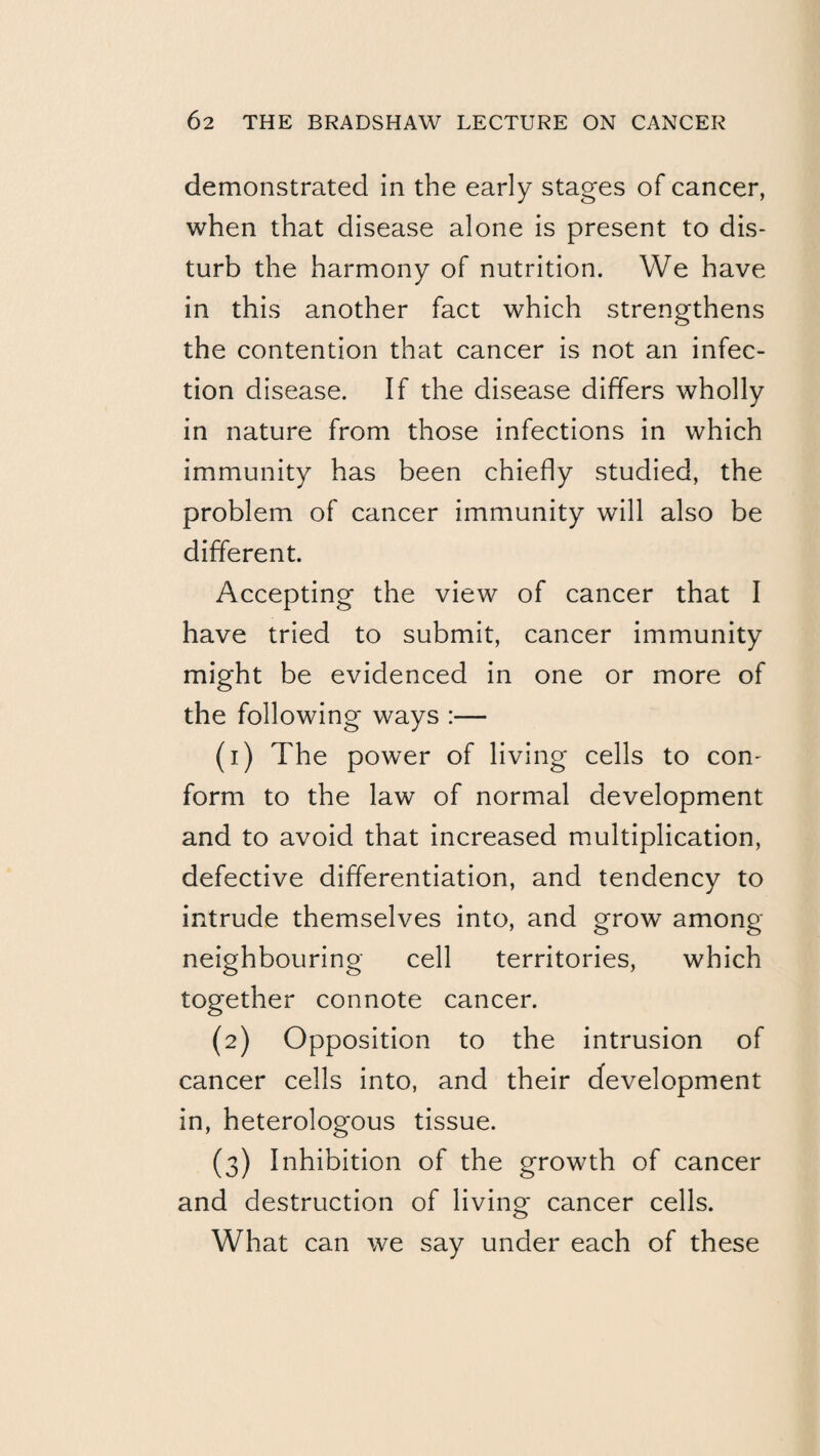 demonstrated in the early stages of cancer, when that disease alone is present to dis¬ turb the harmony of nutrition. We have in this another fact which strengthens the contention that cancer is not an infec¬ tion disease. If the disease differs wholly in nature from those infections in which immunity has been chiefly studied, the problem of cancer immunity will also be different. Accepting the view of cancer that I have tried to submit, cancer immunity might be evidenced in one or more of the following ways :— (1) The power of living cells to con¬ form to the law of normal development and to avoid that increased multiplication, defective differentiation, and tendency to intrude themselves into, and grow among neighbouring cell territories, which together connote cancer. (2) Opposition to the intrusion of cancer cells into, and their development in, heterologous tissue. (3) Inhibition of the growth of cancer and destruction of living cancer cells. What can we say under each of these