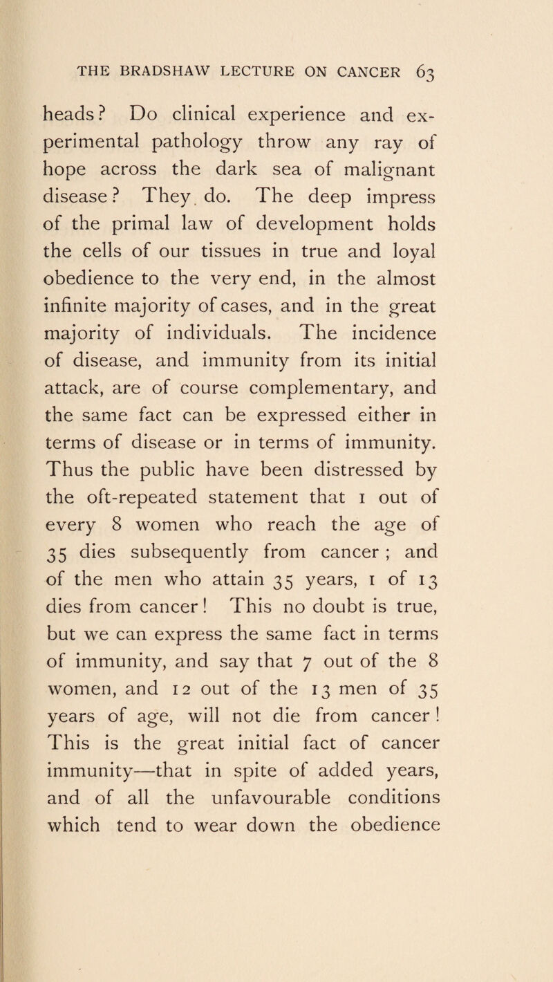 heads ? Do clinical experience and ex¬ perimental pathology throw any ray of hope across the dark sea of malignant disease? They. do. The deep impress of the primal law of development holds the cells of our tissues in true and loyal obedience to the very end, in the almost infinite majority of cases, and in the great majority of individuals. The incidence of disease, and immunity from its initial attack, are of course complementary, and the same fact can be expressed either in terms of disease or in terms of immunity. Thus the public have been distressed by the oft-repeated statement that i out of every 8 women who reach the age of 35 dies subsequently from cancer; and of the men who attain 35 years, i of 13 dies from cancer! This no doubt is true, but we can express the same fact in terms of immunity, and say that 7 out of the 8 women, and 12 out of the 13 men of 35 years of age, will not die from cancer ! This is the great initial fact of cancer immunity—that in spite of added years, and of all the unfavourable conditions which tend to wear down the obedience