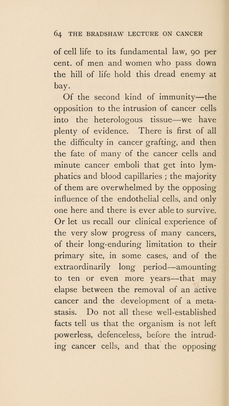of cell life to its fundamental law, 90 per cent, of men and women who pass down the hill of life hold this dread enemy at bay. Of the second kind of immunity—the opposition to the intrusion of cancer cells into the heterologous tissue—we have plenty of evidence. There is first of all the difficulty in cancer grafting, and then the fate of many of the cancer cells and minute cancer emboli that get into lym¬ phatics and blood capillaries ; the majority of them are overwhelmed by the opposing influence of the endothelial cells, and only one here and there is ever able to survive. Or let us recall our clinical experience of the very slow progress of many cancers, of their long-enduring limitation to their primary site, in some cases, and of the extraordinarily long period—amounting to ten or even more years—that may elapse between the removal of an active cancer and the development of a meta¬ stasis. Do not all these well-established facts tell us that the organism is not left powerless, defenceless, before the intrud- ing cancer cells, and that the opposing