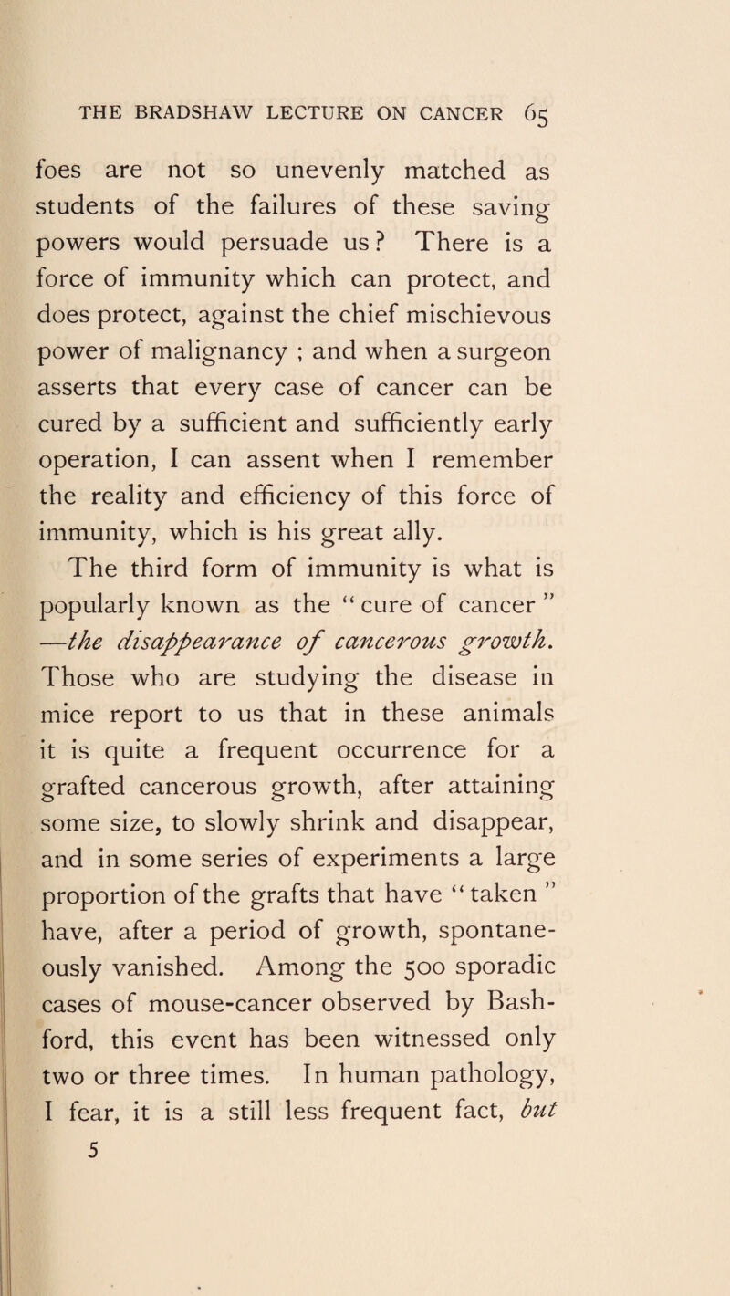 foes are not so unevenly matched as students of the failures of these saving powers would persuade us ? There is a force of immunity which can protect, and does protect, against the chief mischievous power of malignancy ; and when a surgeon asserts that every case of cancer can be cured by a sufficient and sufficiently early operation, I can assent when I remember the reality and efficiency of this force of immunity, which is his great ally. The third form of immunity is what is popularly known as the “ cure of cancer ” —the disappearance of cancerous growth. Those who are studying the disease in mice report to us that in these animals it is quite a frequent occurrence for a grafted cancerous growth, after attaining some size, to slowly shrink and disappear, and in some series of experiments a large proportion of the grafts that have “ taken ” have, after a period of growth, spontane¬ ously vanished. Among the 500 sporadic cases of mouse-cancer observed by Bash- ford, this event has been witnessed only two or three times. In human pathology, I fear, it is a still less frequent fact, but 5