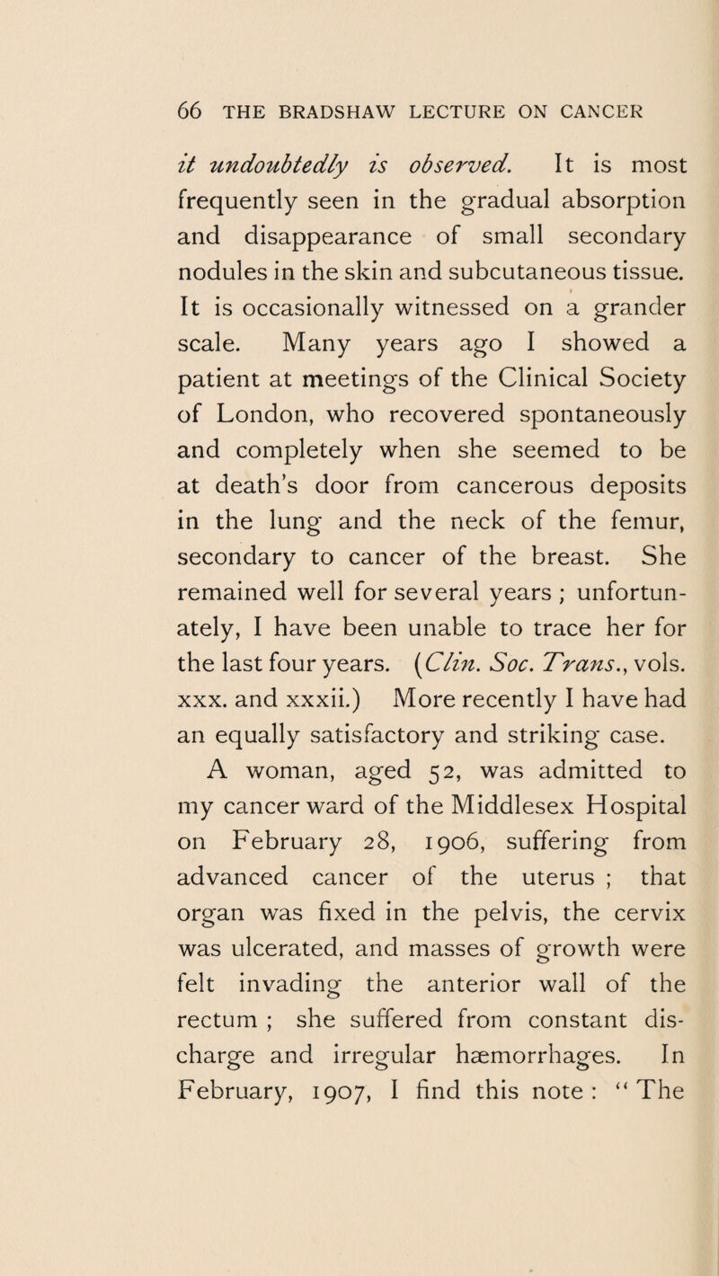 it undoMbtedly is observed. It is most frequently seen in the gradual absorption and disappearance of small secondary nodules in the skin and subcutaneous tissue. I It is occasionally witnessed on a grander scale. Many years ago I showed a patient at meetings of the Clinical Society of London, who recovered spontaneously and completely when she seemed to be at death’s door from cancerous deposits in the lung and the neck of the femur, secondary to cancer of the breast. She remained well for several years ; unfortun¬ ately, I have been unable to trace her for the last four years. [Clhi. Soc. Trans., vols. XXX. and xxxii.) More recently I have had an equally satisfactory and striking case. A woman, aged 52, was admitted to my cancer ward of the Middlesex Hospital on February 28, 1906, suffering from advanced cancer of the uterus ; that organ was fixed in the pelvis, the cervix was ulcerated, and masses of growth were felt invading the anterior wall of the rectum ; she suffered from constant dis¬ charge and irregular haemorrhages. In February, 1907, I find this note: “The