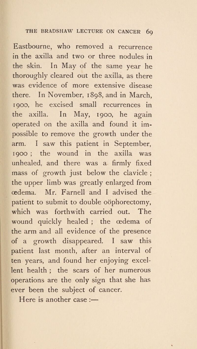 Eastbourne, who removed a recurrence in the axilla and two or three nodules in the skin. In May of the same year he thoroughly cleared out the axilla, as there was evidence of more extensive disease there. In November, 1898, and in March, 1900, he excised small recurrences in the axilla. In May, 1900, he again operated on the axilla and found it im¬ possible to remove the growth under the arm. I saw this patient in September, 1900 ; the wound in the axilla was unhealed, and there was a firmly fixed mass of growth just below the clavicle ; the upper limb was greatly enlarged from oedema. Mr. Farnell and I advised the patient to submit to double oophorectomy, which was forthwith carried out. The wound quickly healed ; the oedema of the arm and all evidence of the presence of a growth disappeared. I saw this patient last month, after an interval of ten years, and found her enjoying excel¬ lent health ; the scars of her numerous operations are the only sign that she has ever been the subject of cancer. Here is another case :—