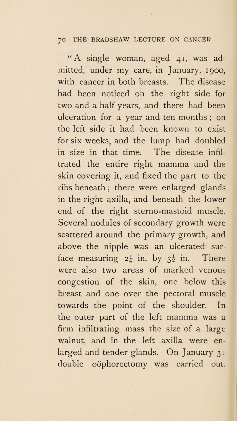 “A single woman, aged 41, was ad¬ mitted, under my care, in January, 1900, with cancer in both breasts. The disease had been noticed on the right side for two and a half years, and there had been ulceration for a year and ten months ; on the left side it had been known to exist for six weeks, and the lump had doubled in size in that time. The disease infil¬ trated the entire right mamma and the skin covering it, and fixed the part to the ribs beneath ; there were enlarged glands in the right axilla, and beneath the lower end of the right sterno-mastoid muscle. Several nodules of secondary growth were scattered around the primary growth, and above the nipple was an ulcerated sur¬ face measuring 2J in. by 3! in. There were also two areas of marked venous congestion of the skin, one below this breast and one over the pectoral muscle towards the point of the shoulder. In the outer part of the left mamma was a firm infiltrating mass the size of a large walnut, and in the left axilla were en¬ larged and tender glands. On January 31 double oophorectomy was carried out.