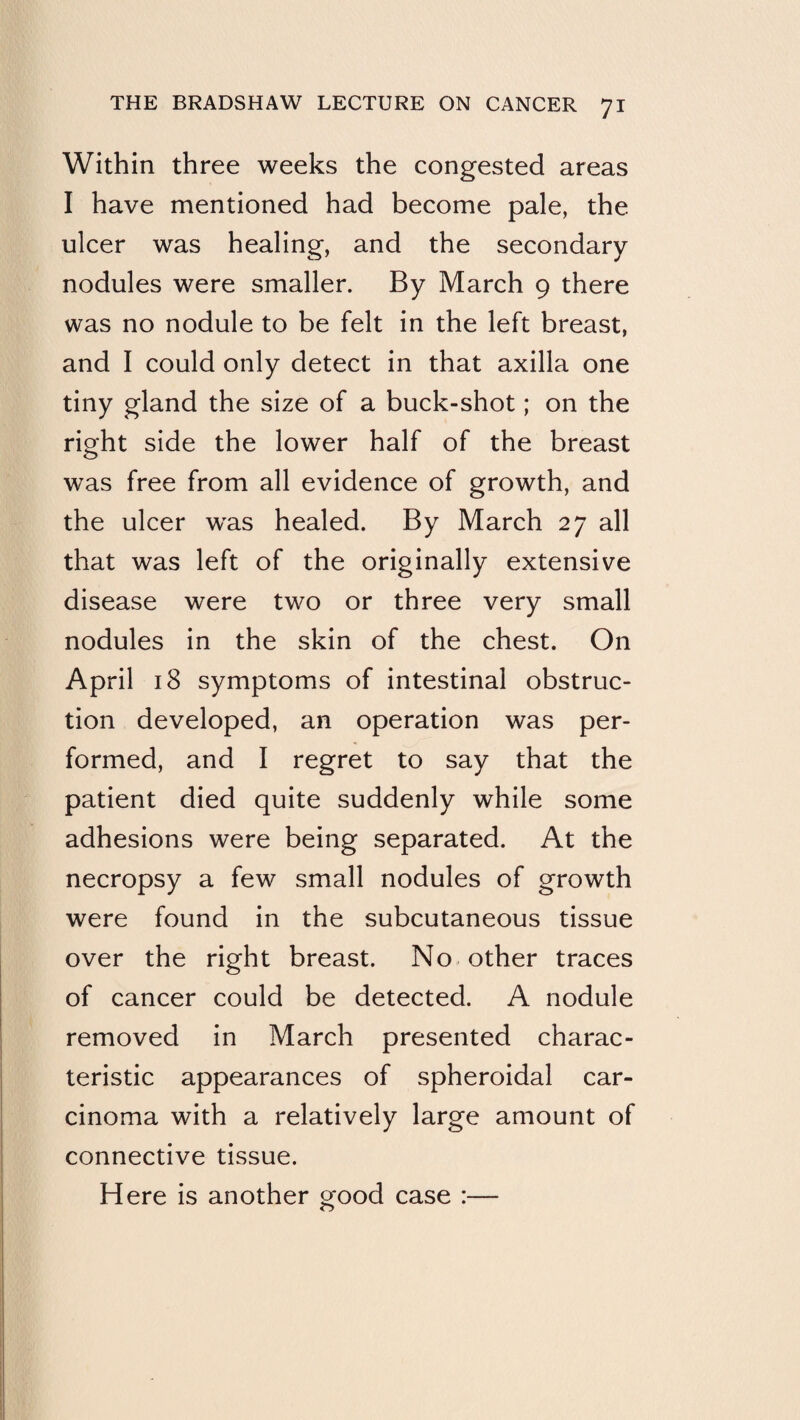 Within three weeks the congested areas I have mentioned had become pale, the ulcer was healing, and the secondary nodules were smaller. By March 9 there was no nodule to be felt in the left breast, and I could only detect in that axilla one tiny gland the size of a buck-shot; on the right side the lower half of the breast was free from all evidence of growth, and the ulcer w'as healed. By March 27 all that was left of the originally extensive disease were two or three very small nodules in the skin of the chest. On April 18 symptoms of intestinal obstruc¬ tion developed, an operation was per¬ formed, and I regret to say that the patient died quite suddenly while some adhesions were being separated. At the necropsy a few small nodules of growth were found in the subcutaneous tissue over the right breast. No other traces of cancer could be detected. A nodule removed in March presented charac¬ teristic appearances of spheroidal car¬ cinoma with a relatively large amount of connective tissue.