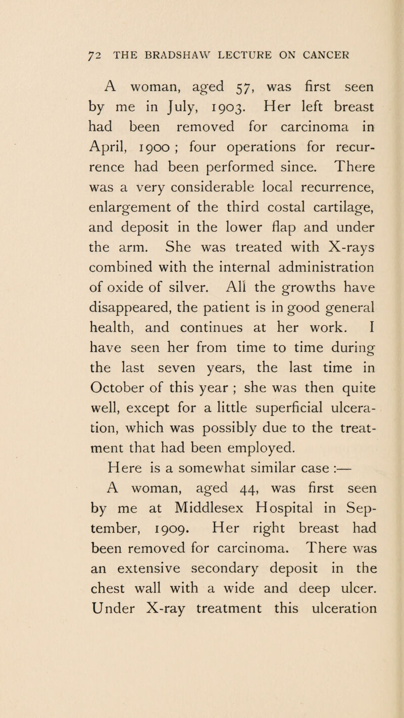 A woman, aged 57, was first seen by me in July, 1903. Her left breast had been removed for carcinoma in April, 1900 ; four operations for recur¬ rence had been performed since. There was a very considerable local recurrence, enlargement of the third costal cartilage, and deposit in the lower flap and under the arm. She was treated with X-rays combined with the internal administration of oxide of silver. All the growths have disappeared, the patient is in good general health, and continues at her work. I have seen her from time to time during the last seven years, the last time in October of this year ; she was then quite well, except for a little superficial ulcera¬ tion, which was possibly due to the treat¬ ment that had been employed. Here is a somewhat similar case :— A woman, aged 44, was first seen by me at Middlesex Hospital in Sep¬ tember, 1909. Her right breast had been removed for carcinoma. There was an extensive secondary deposit in the chest wall with a wide and deep ulcer. Under X-ray treatment this ulceration