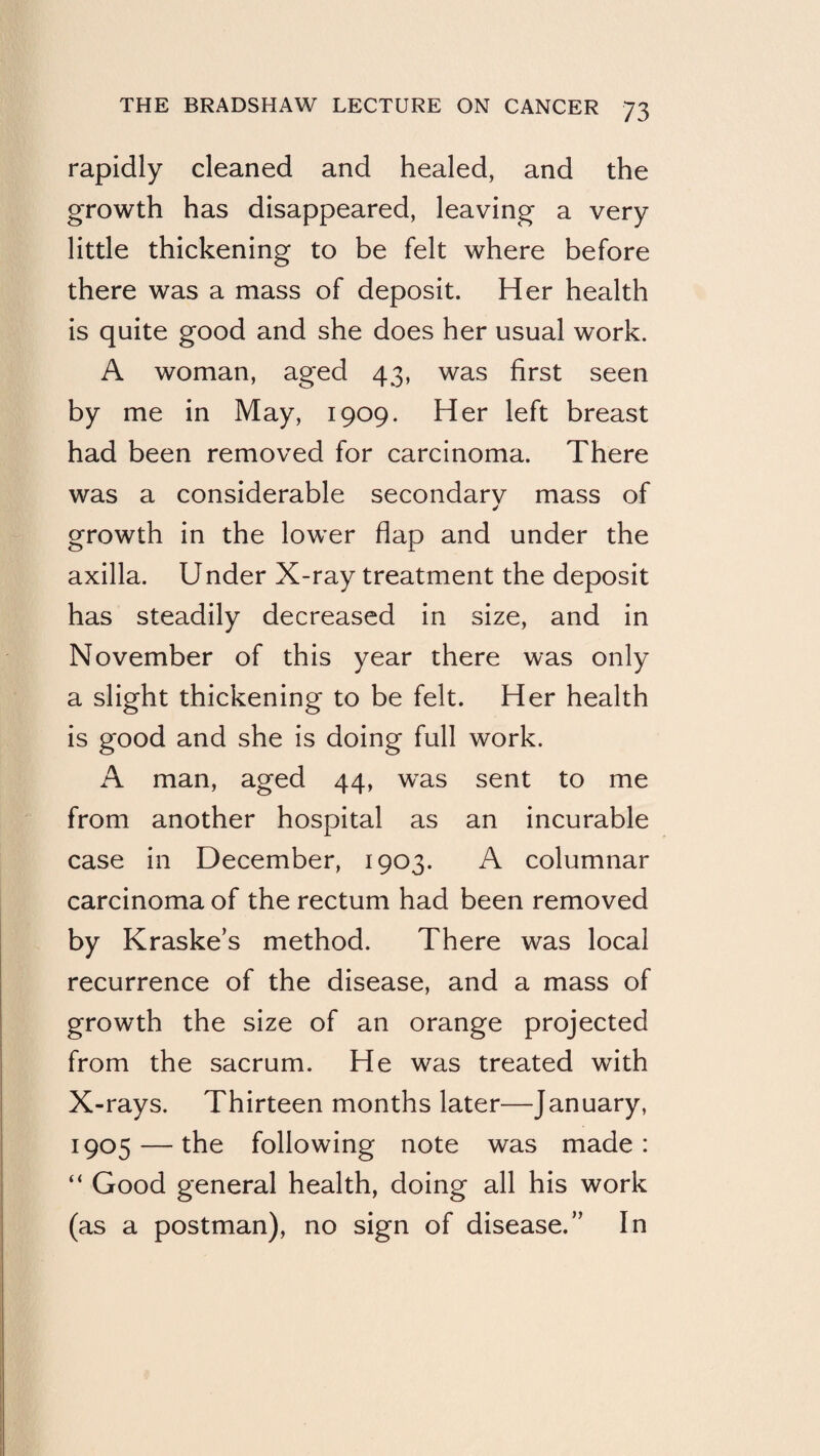 rapidly cleaned and healed, and the growth has disappeared, leaving a very little thickening to be felt where before there was a mass of deposit. Her health is quite good and she does her usual work. A woman, aged 43, was first seen by me in May, 1909. Her left breast had been removed for carcinoma. There was a considerable secondarv mass of growth in the lower flap and under the axilla. Under X-ray treatment the deposit has steadily decreased in size, and in November of this year there was only a slight thickening to be felt. Her health is good and she is doing full work. A man, aged 44, w^as sent to me from another hospital as an incurable case in December, 1903. A columnar carcinoma of the rectum had been removed by Kraske’s method. There was local recurrence of the disease, and a mass of growth the size of an orange projected from the sacrum. He was treated with X-rays. Thirteen months later—January, 1905 — the following note was made: “ Good general health, doing all his work (as a postman), no sign of disease.” In