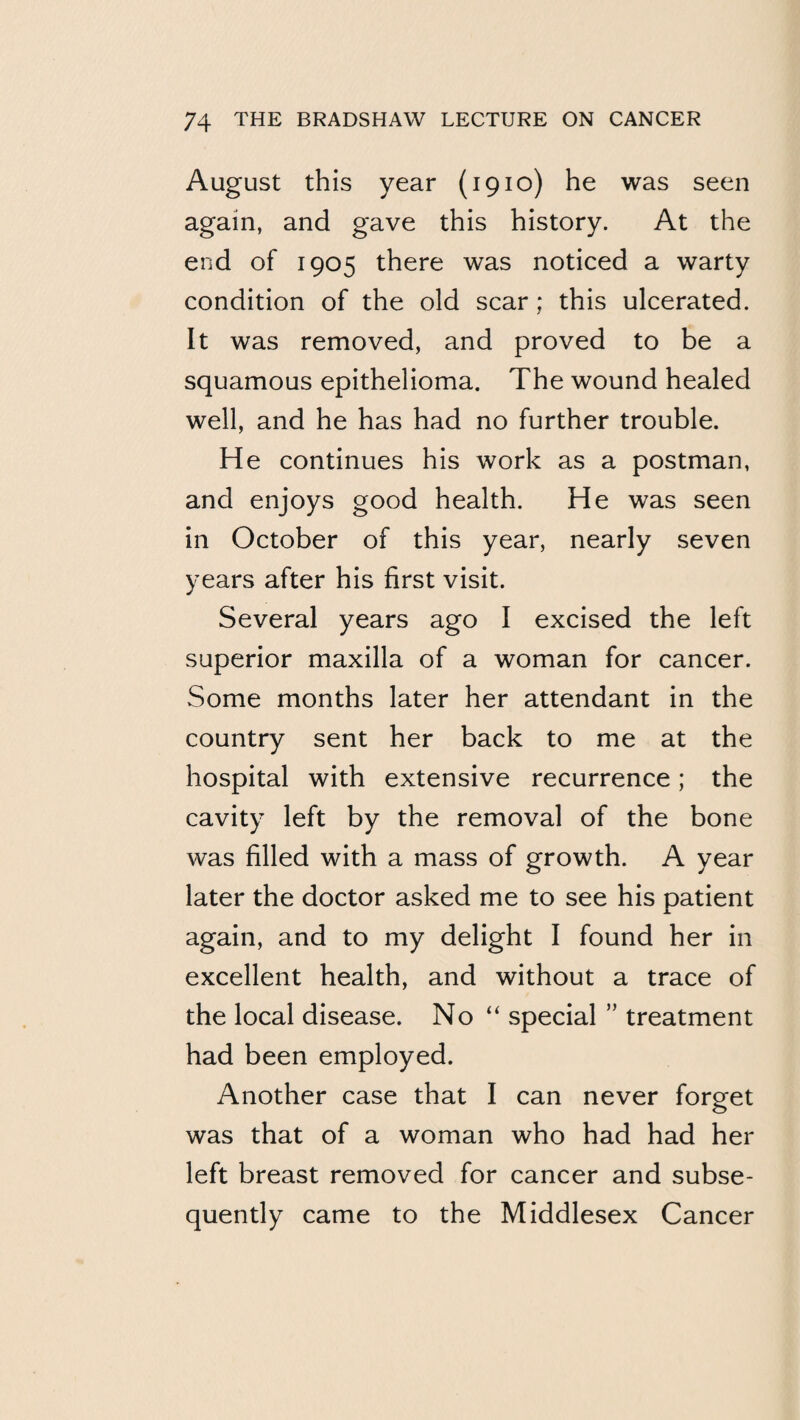August this year (1910) he was seen again, and gave this history. At the end of 1905 there was noticed a warty condition of the old scar; this ulcerated. It was removed, and proved to be a squamous epithelioma. The wound healed well, and he has had no further trouble. He continues his work as a postman, and enjoys good health. He was seen in October of this year, nearly seven years after his first visit. Several years ago I excised the left superior maxilla of a woman for cancer. Some months later her attendant in the country sent her back to me at the hospital with extensive recurrence; the cavity left by the removal of the bone was filled with a mass of growth. A year later the doctor asked me to see his patient again, and to my delight I found her in excellent health, and without a trace of the local disease. No “ special ” treatment had been employed. Another case that I can never forget was that of a woman who had had her left breast removed for cancer and subse¬ quently came to the Middlesex Cancer