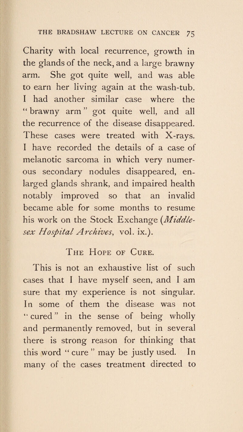 Charity with local recurrence, growth in the glands of the neck, and a large brawny arm. She got quite well, and was able to earn her living again at the wash-tub. I had another similar case where the “ brawny arm ” got quite well, and all the recurrence of the disease disappeared. These cases were treated with X-rays. I have recorded the details of a case of melanotic sarcoma in which very numer¬ ous secondary nodules disappeared, en¬ larged glands shrank, and impaired health notably improved so that an invalid became able for some months to resume his work on the Stock Exchange {Middle¬ sex Hospital Archivesy vol. ix.). The Hope of Cure. This is not an exhaustive list of such cases that I have myself seen, and I am sure that my experience is not singular. In some of them the disease was not “cured” in the sense of being wholly and permanently removed, but in several there is strong reason for thinking that this word “ cure ” may be justly used. In many of the cases treatment directed to