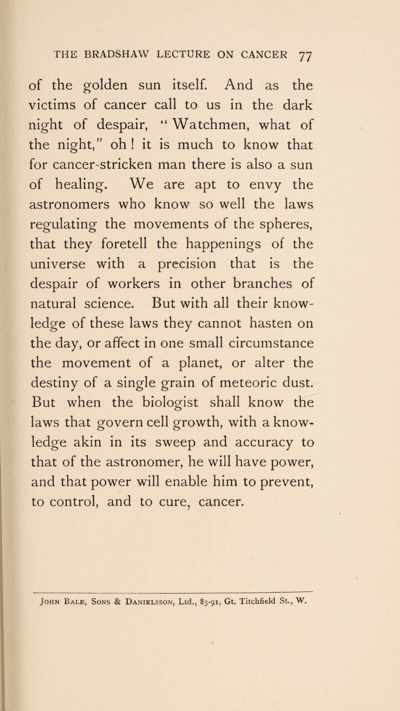 of the golden sun itself. And as the victims of cancer call to us in the dark night of despair, “ Watchmen, what of the night,” oh ! it is much to know that for cancer-stricken man there is also a sun of healing. We are apt to envy the astronomers who know so well the laws regulating the movements of the spheres, that they foretell the happenings of the universe with a precision that is the despair of workers in other branches of natural science. But with all their know¬ ledge of these laws they cannot hasten on the day, or affect in one small circumstance the movement of a planet, or alter the destiny of a single grain of meteoric dust. But when the biologist shall know the laws that govern cell growth, with a know¬ ledge akin in its sweep and accuracy to that of the astronomer, he will have power, and that power will enable him to prevent, to control, and to cure, cancer. John Bale, Sons & Danielsson, Ltd., 83-91, Gt. Titchfield St., W.