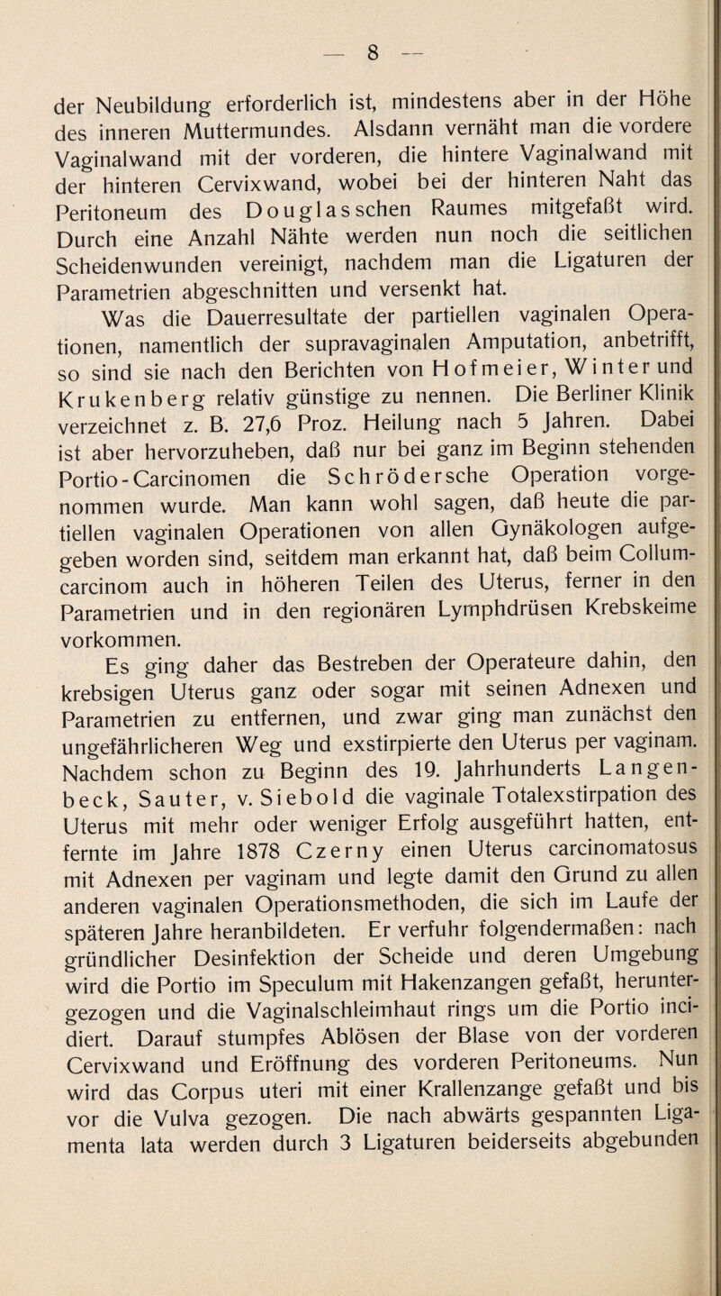 der Neubildung erforderlich ist, mindestens aber in der Höhe des inneren Muttermundes. Alsdann vernäht man die vordere Vaginalwand mit der vorderen, die hintere Vaginalwand mit der hinteren Cervixwand, wobei bei der hinteren Naht das Peritoneum des Douglas sehen Raumes mitgefaßt wird. Durch eine Anzahl Nähte werden nun noch die seitlichen Scheidenwunden vereinigt, nachdem man die Ligaturen der Parametrien abgeschnitten und versenkt hat. Was die Dauerresultate der partiellen vaginalen Opera¬ tionen, namentlich der supravaginalen Amputation, anbetrifft, so sind sie nach den Berichten von Hof m ei er, Winter und Krukenberg relativ günstige zu nennen. Die Berliner Klinik verzeichnet z. B. 27,6 Proz. Heilung nach 5 Jahren. Dabei ist aber hervorzuheben, daß nur bei ganz im Beginn stehenden Portio-Carcinomen die Sch röd ersehe Operation vorge¬ nommen wurde. Man kann wohl sagen, daß heute die par¬ tiellen vaginalen Operationen von allen Gynäkologen aufge¬ geben worden sind, seitdem man erkannt hat, daß beim Collum- carcinom auch in höheren Teilen des Uterus, ferner in den Parametrien und in den regionären Lymphdrüsen Krebskeime Vorkommen. Es ging daher das Bestreben der Operateure dahin, den krebsigen Uterus ganz oder sogar mit seinen Adnexen und Parametrien zu entfernen, und zwar ging man zunächst den ungefährlicheren Weg und exstirpierte den Uterus per vaginam. Nachdem schon zu Beginn des 19. Jahrhunderts Langen- beck, Sauter, v. Siebold die vaginale Totalexstirpation des Uterus mit mehr oder weniger Erfolg ausgeführt hatten, ent¬ fernte im Jahre 1878 Czerny einen Uterus carcinomatosus mit Adnexen per vaginam und legte damit den Grund zu allen anderen vaginalen Operationsmethoden, die sich im Laufe der späteren Jahre heranbildeten. Er verfuhr folgendermaßen: nach gründlicher Desinfektion der Scheide und deren Umgebung wird die Portio im Speculum mit Hakenzangen gefaßt, herunter¬ gezogen und die Vaginalschleimhaut rings um die Portio inci- diert. Darauf stumpfes Ablösen der Blase von der vorderen Cervixwand und Eröffnung des vorderen Peritoneums. Nun wird das Corpus uteri mit einer Krallenzange gefaßt und bis vor die Vulva gezogen. Die nach abwärts gespannten Liga¬ menta lata werden durch 3 Ligaturen beiderseits abgebunden