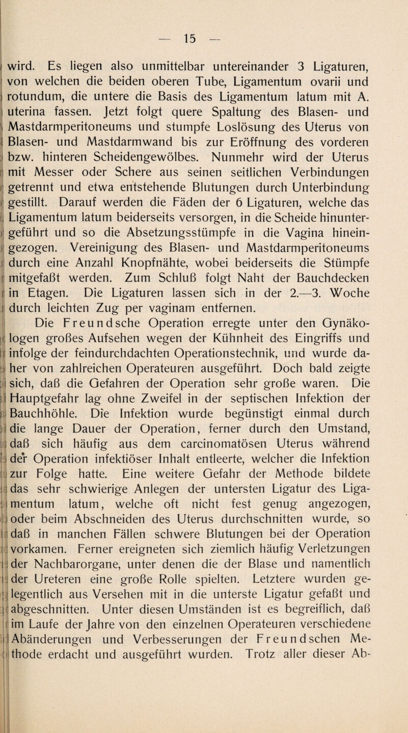 wird. Es liegen also unmittelbar untereinander 3 Ligaturen, von welchen die beiden oberen Tube, Ligamentum ovarii und rotundum, die untere die Basis des Ligamentum latum mit A. j uterina fassen. Jetzt folgt quere Spaltung des Blasen- und l Mastdarmperitoneums und stumpfe Loslösung des Uterus von I Blasen- und Mastdarmwand bis zur Eröffnung des vorderen bzw. hinteren Scheidengewölbes. Nunmehr wird der Uterus mit Messer oder Schere aus seinen seitlichen Verbindungen getrennt und etwa entstehende Blutungen durch Unterbindung i gestillt. Darauf werden die Fäden der 6 Ligaturen, welche das Ligamentum latum beiderseits versorgen, in die Scheide hinunter¬ geführt und so die Absetzungsstümpfe in die Vagina hinein¬ gezogen. Vereinigung des Blasen- und Mastdarmperitoneums durch eine Anzahl Knopfnähte, wobei beiderseits die Stümpfe r mitgefaßt werden. Zum Schluß folgt Naht der Bauchdecken r in Etagen. Die Ligaturen lassen sich in der 2.—3. Woche i durch leichten Zug per vaginam entfernen. Die Freund sehe Operation erregte unter den Gynäko¬ logen großes Aufsehen wegen der Kühnheit des Eingriffs und infolge der feindurchdachten Operationstechnik, und wurde da¬ her von zahlreichen Operateuren ausgeführt. Doch bald zeigte : i sich, daß die Gefahren der Operation sehr große waren. Die ■ I Hauptgefahr lag ohne Zweifel in der septischen Infektion der Bauchhöhle. Die Infektion wurde begünstigt einmal durch die lange Dauer der Operation, ferner durch den Umstand, daß sich häufig aus dem carcinomatösen Uterus während der Operation infektiöser Inhalt entleerte, welcher die Infektion zur Folge hatte. Eine weitere Gefahr der Methode bildete das sehr schwierige Anlegen der untersten Ligatur des Liga¬ mentum latum, welche oft nicht fest genug angezogen, oder beim Abschneiden des Uterus durchschnitten wurde, so daß in manchen Fällen schwere Blutungen bei der Operation vorkamen. Ferner ereigneten sich ziemlich häufig Verletzungen der Nachbarorgane, unter denen die der Blase und namentlich der Ureteren eine große Rolle spielten. Letztere wurden ge¬ legentlich aus Versehen mit in die unterste Ligatur gefaßt und abgeschnitten. Unter diesen Umständen ist es begreiflich, daß im Laufe der Jahre von den einzelnen Operateuren verschiedene Abänderungen und Verbesserungen der Freund sehen Me¬ thode erdacht und ausgeführt wurden. Trotz aller dieser Ab-