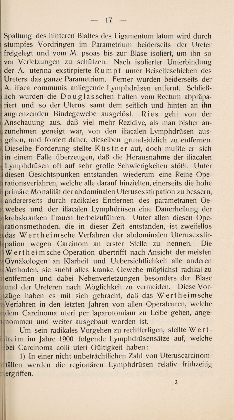 Spaltung des hinteren Blattes des Ligamentum latum wird durch stumpfes Vordringen im Parametrium beiderseits der Ureter freigelegt und vom M. psoas bis zur Blase isoliert, um ihn so vor Verletzungen zu schützen. Nach isolierter Unterbindung der A. uterina exstirpierte Rumpf unter Beiseiteschieben des Ureters das ganze Parametrium. Ferner wurden beiderseits der A. iliaca communis anliegende Lymphdrüsen entfernt. Schließ¬ lich wurden die Douglas sehen Falten vom Rectum abpräpa¬ riert und so der Uterus samt dem seitlich und hinten an ihn angrenzenden Bindegewebe ausgelöst. Ries geht von der Anschauung aus, daß viel mehr Rezidive, als man bisher an¬ zunehmen geneigt war, von den iliacalen Lymphdrüsen aus- i gehen, und fordert daher, dieselben grundsätzlich zu entfernen. Dieselbe Forderung stellte Küstner auf, doch mußte er sich in einem Falle überzeugen, daß die Fierausnahme der iliacalen Lymphdrüsen oft auf sehr große Schwierigkeiten stößt. Unter diesen Gesichtspunken entstanden wiederum eine Reihe Ope¬ rationsverfahren, welche alle darauf hinzielten, einerseits die hohe h primäre Mortalität der abdominalen Uterusexstirpation zu bessern, andererseits durch radikales Entfernen des parametranen Ge- nwebes und der iliacalen Lymphdrüsen eine Dauerheilung der : krebskranken Frauen herbeizuführen. Unter allen diesen Ope- nrationsmethoden, die in dieser Zeit entstanden, ist zweifellos das Wertheimsche Verfahren der abdominalen Uferusexstir- 1 i pation wegen Carcinom an erster Stelle zu nennen. Die Werth ei m sehe Operation übertrifft nach Ansicht der meisten [ Gynäkologen an Klarheit und Uebersichtlichkeit alle anderen Methoden, sie sucht alles kranke Gewebe möglichst radikal zu entfernen und dabei Nebenverletzungen besonders der Blase i und der Ureteren nach Möglichkeit zu vermeiden. Diese Vor- ; izüge haben es mit sich gebracht, daß das Wertheimsche Verfahren in den letzten Jahren von allen Operateuren, welche dem Carcinoma uteri per laparotomiam zu Leibe gehen, ange- i nommen und weiter ausgebaut worden ist. Um sein radikales Vorgehen zu rechtfertigen, stellte Wert¬ heim im Jahre 1900 folgende Lymphdrüsensätze auf, welche bei Carcinoma colli uteri Gültigkeit haben: 1) In einer nicht unbeträchtlichen Zahl von Uteruscarcinom- fällen werden die regionären Lymphdrüsen relativ frühzeitig ergriffen. 2