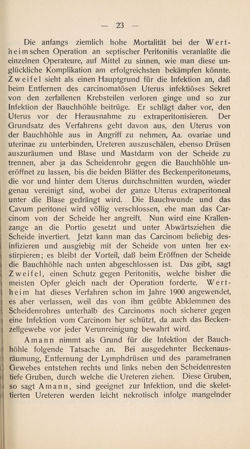 Die anfangs ziemlich hohe Mortalität bei der Wert¬ heim sehen Operation an septischer Peritonitis veranlaßte die einzelnen Operateure, auf Mittel zu sinnen, wie man diese un¬ glückliche Komplikation am erfolgreichsten bekämpfen könnte. Zweifel sieht als einen Hauptgrund für die Infektion an, daß beim Entfernen des carcinomatösen Uterus infektiöses Sekret von den zerfallenen Krebsteilen verloren ginge und so zur Infektion der Bauchhöhle beitrüge. Er schlägt daher vor, den Uterus vor der Herausnahme zu extraperitonisieren. Der Grundsatz des Verfahrens geht davon aus, den Uterus von der Bauchhöhle aus in Angriff zu nehmen, Aa. ovariae und uterinae zu unterbinden, Ureteren auszuschälen, ebenso Drüsen auszuräumen und Blase und Mastdarm von der Scheide zu trennen, aber ja das Scheidenrohr gegen die Bauchhöhle un- eröffnet zu lassen, bis die beiden Biätter des Beckenperitoneums, die vor und hinter dem Uterus durchschnitten wurden, wieder genau vereinigt sind, wobei der ganze Uterus extraperitoneal unter die Blase gedrängt wird. Die Bauchwunde und das Cavum peritonei wird völlig verschlossen, ehe man das Car- cinom von der Scheide her angreift. Nun wird eine Krallen¬ zange an die Portio gesetzt und unter Abwärtsziehen die Scheide invertiert. Jetzt kann man das Carcinom beliebig des¬ infizieren und ausgiebig mit der Scheide von unten her ex- stirpieren; es bleibt der Vorteil, daß beim Eröffnen der Scheide die Bauchhöhle nach unten abgeschlossen ist. Das gibt, sagt Zweifel, einen Schutz gegen Peritonitis, weiche bisher die meisten Opfer gleich nach der Operation forderte. Wert¬ heim hat dieses Verfahren schon im Jahre 1900 angewendet, es aber verlassen, weil das von ihm geübte Abklemmen des Scheidenrohres unterhalb des Carcinoms noch sicherer gegen eine Infektion vom Carcinom her schützt, da auch das Becken- ! Zellgewebe vor jeder Verunreinigung bewahrt wird. Amann nimmt als Grund für die Infektion der Bauch¬ höhle folgende Tatsache an. Bei ausgedehnter Beckenaus¬ räumung, Entfernung der Lymphdrüsen und des parametranen Gewebes entstehen rechts und links neben den Scheidenresten i tiefe Gruben, durch welche die Ureteren ziehen. Diese Gruben, so sagt Amann, sind geeignet zur Infektion, und die skelet- ii tierten Ureteren werden leicht nekrotisch infolge mangelnder