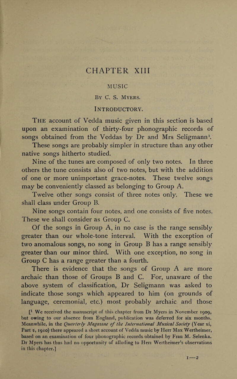 CHAPTER XIII MUSIC By C. S. Myers. Introductory. The account of Vedda music given in this section is based upon an examination of thirty-four phonographic records of songs obtained from the Veddas by Dr and Mrs Seligmann1. These songs are probably simpler in structure than any other native songs hitherto studied. Nine of the tunes are composed of only two notes. In three others the tune consists also of two notes, but with the addition of one or more unimportant grace-notes. These twelve songs may be conveniently classed as belonging to Group A. Twelve other songs consist of three notes only. These we shall class under Group B. Nine songs contain four notes, and one consists of five notes. These we shall consider as Group C. Of the songs in Group A, in no case is the range sensibly greater than our whole-tone interval. With the exception of two anomalous songs, no song in Group B has a range sensibly greater than our minor third. With one exception, no song in Group C has a range greater than a fourth. There is evidence that the songs of Group A are more archaic than those of Groups B and C. For, unaware of the above system of classification, Dr Seligmann was asked to indicate those songs which appeared to him (on grounds of language, ceremonial, etc.) most probably archaic and those t1 We received the manuscript of this chapter from Dr Myers in November 1909, but owing to our absence from England, publication was deferred for six months. Meanwhile, in the Quarterly Magazine of the International Musical Society (Year xi, Part 2, 1910) there appeared a short account of Vedda music by Herr Max Wertheimer, based on an examination of four phonographic records obtained by Frau M. Selenka. Dr Myers has thus had no opportunity of alluding to Hen Wertheimer’s observations in this chapter.]