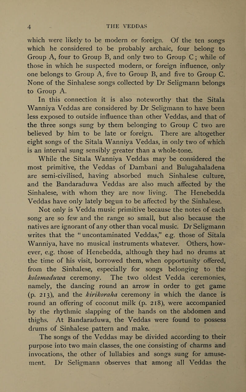 which were likely to be modern or foreign. Of the ten songs which he considered to be probably archaic, four belong to Group A, four to Group B, and only two to Group C ; while of those in which he suspected modern, or foreign influence, only one belongs to Group A, five to Group B, and five to Group C. None of the Sinhalese songs collected by Dr Seligmann belongs to Group A. In this connection it is also noteworthy that the Sitala Wanniya Veddas are considered by Dr Seligmann to have been less exposed to outside influence than other Veddas, and that of the three songs sung by them belonging to Group C two are believed by him to be late or foreign. There are altogether eight songs of the Sitala Wanniya Veddas, in only two of which is an interval sung sensibly greater than a whole-tone. While the Sitala Wanniya Veddas may be considered the most primitive, the Veddas of Dambani and Bulugahaladena are semi-civilised, having absorbed much Sinhalese culture, and the Bandaraduwa Veddas are also much affected by the Sinhalese, with whom they are now living. The Henebedda Veddas have only lately begun to be affected by the Sinhalese. Not only is Vedda music primitive because the notes of each song are so few and the range so small, but also because the natives are ignorant of any other than vocal music. Dr Seligmann writes that the “uncontaminated Veddas,” e.g. those of Sitala Wanniya, have no musical instruments whatever. Others, how¬ ever, e.g. those of Henebedda, although they had no drums at the time of his visit, borrowed them, when opportunity offered, from the Sinhalese, especially for songs belonging to the kolamciduwa ceremony. The two oldest Vedda ceremonies, namely, the dancing round an arrow in order to get game (p. 213), and the kirikoraha ceremony in which the dance is round an offering of coconut milk (p. 218), were accompanied by the rhythmic slapping of the hands on the abdomen and thighs. At Bandaraduwa, the Veddas were found to possess drums of Sinhalese pattern and make. The songs of the Veddas may be divided according to their purpose into two main classes, the one consisting of charms and invocations, the other of lullabies and songs sung for amuse¬ ment. Dr Seligmann observes that among all Veddas the