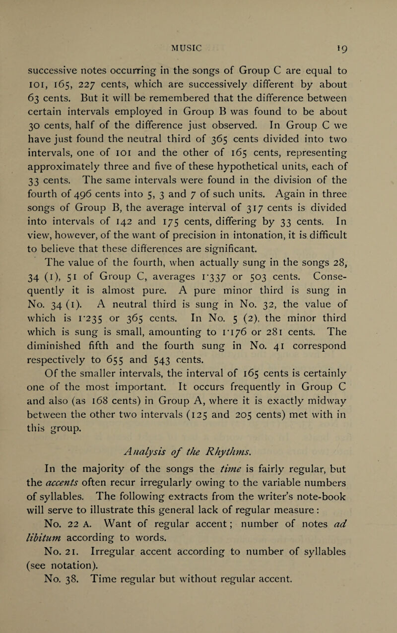 successive notes occurring in the songs of Group C are equal to ioi, 165, 227 cents, which are successively different by about 63 cents. But it will be remembered that the difference between certain intervals employed in Group B was found to be about 30 cents, half of the difference just observed. In Group C we have just found the neutral third of 365 cents divided into two intervals, one of 101 and the other of 165 cents, representing approximately three and five of these hypothetical units, each of 33 cents. The same intervals were found in the division of the fourth of 496 cents into 5, 3 and 7 of such units. Again in three songs of Group B, the average interval of 317 cents is divided into intervals of 142 and 175 cents, differing by 33 cents. In view, however, of the want of precision in intonation, it is difficult to believe that these differences are significant. The value of the fourth, when actually sung in the songs 28, 34 (1), 51 of Group C, averages i'337 or 503 cents. Conse¬ quently it is almost pure. A pure minor third is sung in No. 34 (1). A neutral third is sung in No. 32, the value of which is 1*235 or 365 cents. In No. 5 (2), the minor third which is sung is small, amounting to 1*176 or 281 cents. The diminished fifth and the fourth sung in No. 41 correspond respectively to 655 and 543 cents. Of the smaller intervals, the interval of 165 cents is certainly one of the most important. It occurs frequently in Group C and also (as 168 cents) in Group A, where it is exactly midway between the other two intervals (125 and 205 cents) met with in this group. Analysis of the Rhythms. In the majority of the songs the time is fairly regular, but the accents often recur irregularly owing to the variable numbers of syllables. The following extracts from the writer’s note-book will serve to illustrate this general lack of regular measure: No. 22 A. Want of regular accent; number of notes ad libitum according to words. No. 21. Irregular accent according to number of syllables (see notation). No. 38. Time regular but without regular accent.