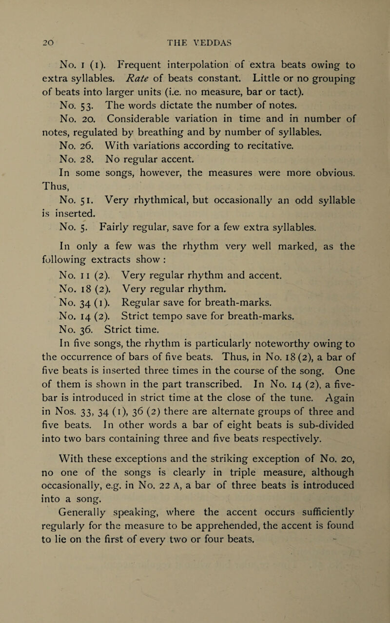 No. i (i). Frequent interpolation of extra beats owing to extra syllables. Rate of beats constant. Little or no grouping of beats into larger units (i.e. no measure, bar or tact). No. 53. The words dictate the number of notes. No. 20. Considerable variation in time and in number of notes, regulated by breathing and by number of syllables. No. 26. With variations according to recitative. No. 28. No regular accent. In some songs, however, the measures were more obvious. Thus, No. 51. Very rhythmical, but occasionally an odd syllable is inserted. No. 5. Fairly regular, save for a few extra syllables. In only a few was the rhythm very well marked, as the following extracts show : No. 11 (2). Very regular rhythm and accent. No. 18 (2). Very regular rhythm. No. 34 (1). Regular save for breath-marks. No. 14 (2). Strict tempo save for breath-marks. No. 36. Strict time. In five songs, the rhythm is particularly noteworthy owing to the occurrence of bars of five beats. Thus, in No. 18 (2), a bar of five beats is inserted three times in the course of the song. One of them is shown in the part transcribed. In No. 14 (2), a five- bar is introduced in strict time at the close of the tune. Again in Nos. 33, 34 (1), 36 (2) there are alternate groups of three and five beats. In other words a bar of eight beats is sub-divided into two bars containing three and five beats respectively. With these exceptions and the striking exception of No. 20, no one of the songs is clearly in triple measure, although occasionally, e.g. in No. 22 A, a bar of three beats is introduced into a song. Generally speaking, where the accent occurs sufficiently regularly for the measure to be apprehended, the accent is found to lie on the first of every two or four beats.