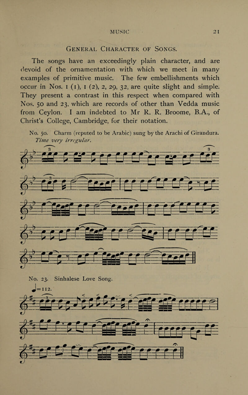 General Character of Songs. The songs have an exceedingly plain character, and are devoid of the ornamentation with which we meet in many examples of primitive music. The few embellishments which occur in Nos. i (i), i (2), 2, 29, 32, are quite slight and simple. They present a contrast in this respect when compared with Nos. 50 and 23, which are records of other than Vedda music from Ceylon. I am indebted to Mr R. R. Broome, B.A., of Christ’s College, Cambridge, for their notation. No. 50. Charm (reputed to be Arabic) sung by the Arachi of Girandura. Time very irregular. ling: No. 23. Sinhalese Love Song. fcc=s±a w* 1— ' I
