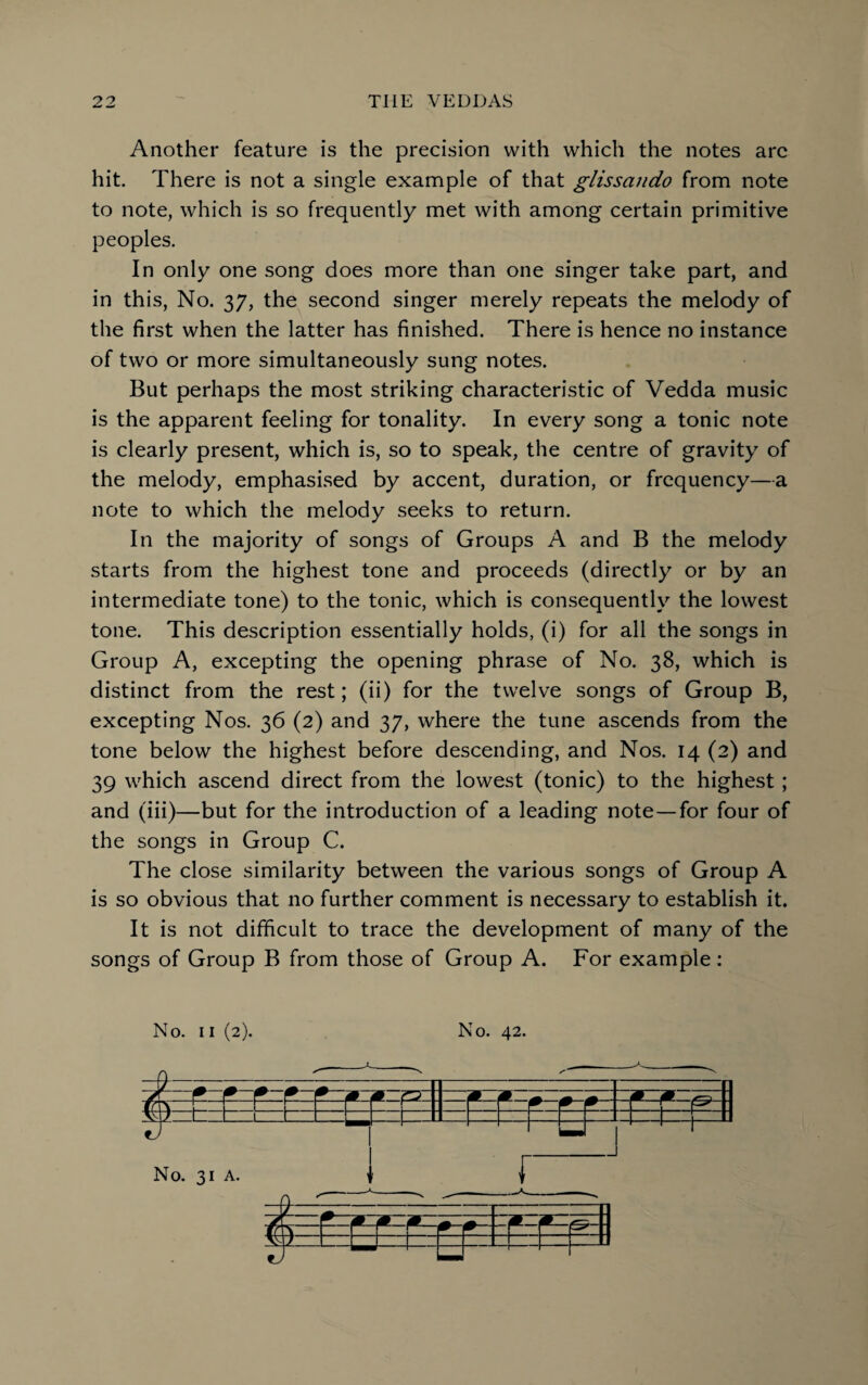 Another feature is the precision with which the notes arc hit. There is not a single example of that glissando from note to note, which is so frequently met with among certain primitive peoples. In only one song does more than one singer take part, and in this, No. 37, the second singer merely repeats the melody of the first when the latter has finished. There is hence no instance of two or more simultaneously sung notes. But perhaps the most striking characteristic of Vedda music is the apparent feeling for tonality. In every song a tonic note is clearly present, which is, so to speak, the centre of gravity of the melody, emphasised by accent, duration, or frequency—a note to which the melody seeks to return. In the majority of songs of Groups A and B the melody starts from the highest tone and proceeds (directly or by an intermediate tone) to the tonic, which is consequently the lowest tone. This description essentially holds, (i) for all the songs in Group A, excepting the opening phrase of No. 38, which is distinct from the rest; (ii) for the twelve songs of Group B, excepting Nos. 36 (2) and 37, where the tune ascends from the tone below the highest before descending, and Nos. 14 (2) and 39 which ascend direct from the lowest (tonic) to the highest ; and (iii)—but for the introduction of a leading note—for four of the songs in Group C. The close similarity between the various songs of Group A is so obvious that no further comment is necessary to establish it. It is not difficult to trace the development of many of the songs of Group B from those of Group A. For example: No. 11 (2). No. 42.