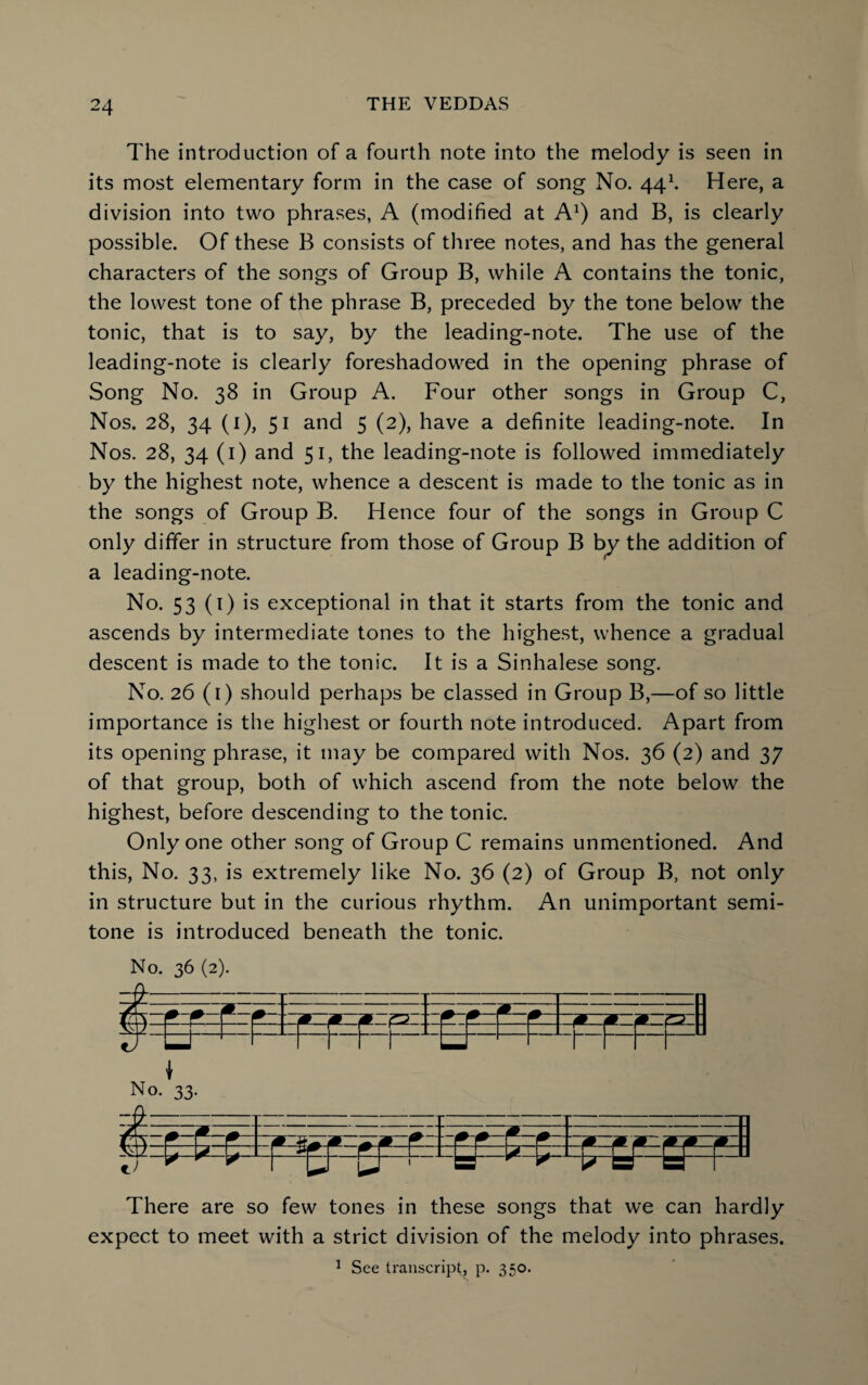 The introduction of a fourth note into the melody is seen in its most elementary form in the case of song No. 44\ Here, a division into two phrases, A (modified at A* 1) and B, is clearly possible. Of these B consists of three notes, and has the general characters of the songs of Group B, while A contains the tonic, the lowest tone of the phrase B, preceded by the tone below the tonic, that is to say, by the leading-note. The use of the leading-note is clearly foreshadowed in the opening phrase of Song No. 38 in Group A. Four other songs in Group C, Nos. 28, 34 (1), 51 and 5 (2), have a definite leading-note. In Nos. 28, 34 (1) and 51, the leading-note is followed immediately by the highest note, whence a descent is made to the tonic as in the songs of Group B. Hence four of the songs in Group C only differ in structure from those of Group B by the addition of a leading-note. No. 53 (1) is exceptional in that it starts from the tonic and ascends by intermediate tones to the highest, whence a gradual descent is made to the tonic. It is a Sinhalese song. No. 26 (1) should perhaps be classed in Group B,—of so little importance is the highest or fourth note introduced. Apart from its opening phrase, it may be compared with Nos. 36 (2) and 37 of that group, both of which ascend from the note below the highest, before descending to the tonic. Only one other song of Group C remains unmentioned. And this, No. 33, is extremely like No. 36 (2) of Group B, not only in structure but in the curious rhythm. An unimportant semi¬ tone is introduced beneath the tonic. No. 36 (2). 5- — ~m—^-zm 5*-} - - - 1 -1- - *—(*—!*— • -- F F r Lr - r r u \ No. 33. m There are so few tones in these songs that we can hardly expect to meet with a strict division of the melody into phrases. 1 See transcript, p. 350.