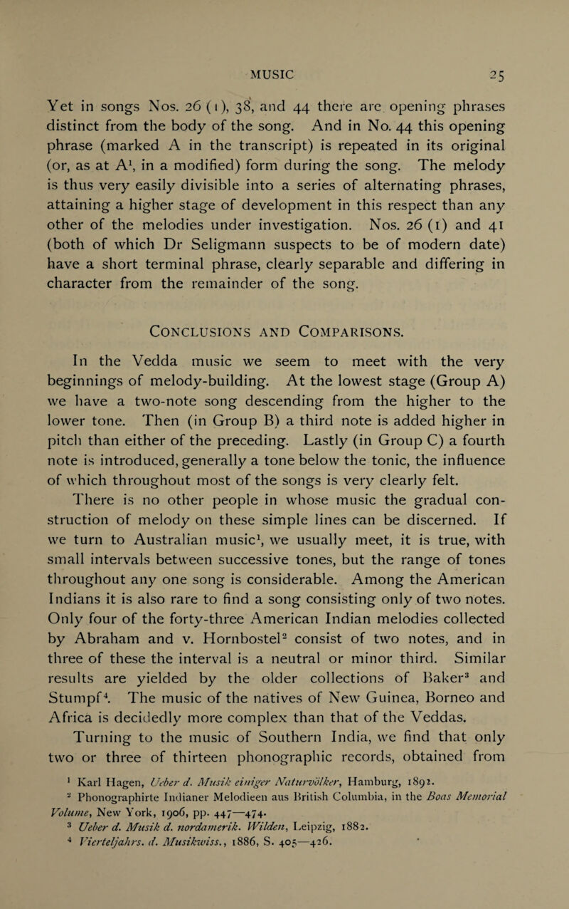 Yet in songs Nos. 26 (1), 38, and 44 there are opening phrases distinct from the body of the song. And in No. 44 this opening phrase (marked A in the transcript) is repeated in its original (or, as at A1, in a modified) form during the song. The melody is thus very easily divisible into a series of alternating phrases, attaining a higher stage of development in this respect than any other of the melodies under investigation. Nos. 26 (1) and 41 (both of which Dr Seligmann suspects to be of modern date) have a short terminal phrase, clearly separable and differing in character from the remainder of the song. o Conclusions and Comparisons. In the Vedda music we seem to meet with the very beginnings of melody-building. At the lowest stage (Group A) we have a two-note song descending from the higher to the lower tone. Then (in Group B) a third note is added higher in pitch than either of the preceding. Lastly (in Group C) a fourth note is introduced, generally a tone below the tonic, the influence of which throughout most of the songs is very clearly felt. There is no other people in whose music the gradual con¬ struction of melody on these simple lines can be discerned. If we turn to Australian music1, we usually meet, it is true, with small intervals between successive tones, but the range of tones throughout any one song is considerable. Among the American Indians it is also rare to find a song consisting only of two notes. Only four of the forty-three American Indian melodies collected by Abraham and v. Hornbostel2 consist of two notes, and in three of these the interval is a neutral or minor third. Similar results are yielded by the older collections of Baker3 and Stumpf4. The music of the natives of New Guinea, Borneo and Africa is decidedly more complex than that of the Veddas. Turning to the music of Southern India, we find that only two or three of thirteen phonographic records, obtained from 1 Karl Hagen, Ueber d. Musik einiger Naturvolker, Hamburg, 1892. a Phonographirte Intlianer Melodieen aus British Columbia, in the Boas Memorial Volume, New York, 1906, pp. 447—474. 3 Ueber d. Musik d. nordamerik. Wilden, Leipzig, 1882. 4 Vierteljahrs. d. Musikwiss., 1886, S. 405—426.