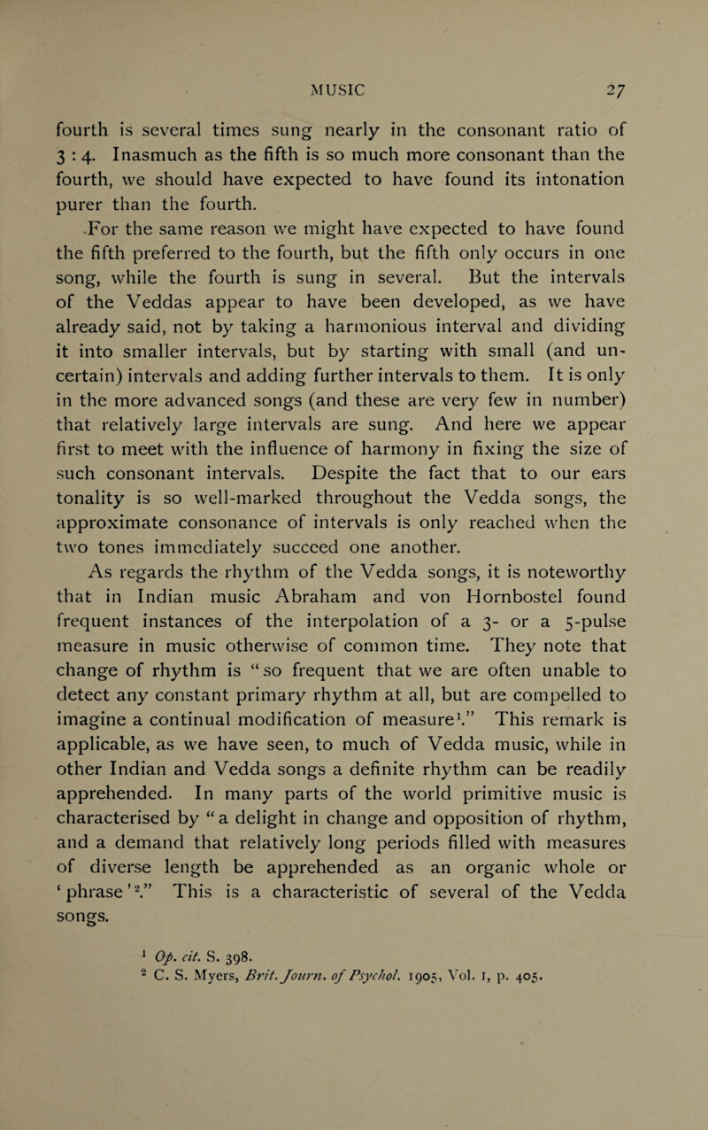 fourth is several times sung nearly in the consonant ratio of 3 : 4. Inasmuch as the fifth is so much more consonant than the fourth, we should have expected to have found its intonation purer than the fourth. For the same reason we might have expected to have found the fifth preferred to the fourth, but the fifth only occurs in one song, while the fourth is sung in several. But the intervals of the Veddas appear to have been developed, as we have already said, not by taking a harmonious interval and dividing it into smaller intervals, but by starting with small (and un¬ certain) intervals and adding further intervals to them. It is only in the more advanced songs (and these are very few in number) that relatively large intervals are sung. And here we appear first to meet with the influence of harmony in fixing the size of such consonant intervals. Despite the fact that to our ears tonality is so well-marked throughout the Vedda songs, the approximate consonance of intervals is only reached when the two tones immediately succeed one another. As regards the rhythm of the Vedda songs, it is noteworthy that in Indian music Abraham and von Hornbostel found frequent instances of the interpolation of a 3- or a 5-pulse measure in music otherwise of common time. They note that change of rhythm is “ so frequent that we are often unable to detect any constant primary rhythm at all, but are compelled to imagine a continual modification of measure1.” This remark is applicable, as we have seen, to much of Vedda music, while in other Indian and Vedda songs a definite rhythm can be readily apprehended. In many parts of the world primitive music is characterised by “a delight in change and opposition of rhythm, and a demand that relatively long periods filled with measures of diverse length be apprehended as an organic whole or ‘phrase’2.” This is a characteristic of several of the Vedda songs. 1 Op. cit. S. 398. 2 C. S. Myers, Brit. Journ. of Psychol. 1905, Vol. 1, p. 405.