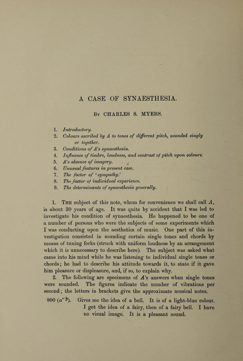 A CASE OF SYN AESTH ESI A. By CHARLES S. MYERS. 1. Introductory. 2. Colours ascribed by A to tones of different pitch, sounded singly or together. 3. Conditions of A’s synaesthesia. 4. Influence of timbre, loudness, and contrast of pitch upon colours. 5. .4’s absence of imagery. 6. Unusual features in present case. 7. The factor of ‘sympathy.’ 8. The factor of individual experience. 9. The determinants of synaesthesia generally. 1. The subject of this note, whom for convenience we shall call A, is about 30 years of age. It was quite by accident that I was led to investigate his condition of synaesthesia. He happened to be one of a number of persons who were the subjects of some experiments which I was conducting upon the aesthetics of music. One part of this in¬ vestigation consisted in sounding certain single tones and chords by means of tuning forks (struck with uniform loudness by an arrangement which it is unnecessary to describe here). The subject was asked what came into his mind while he was listening to individual single tones or chords; he had to describe his attitude towards it, to state if it gave him pleasure or displeasure, and, if so, to explain why. 2. The following are specimens of -A’s answers when single tones were sounded. The figures indicate the number of vibrations per second; the letters in brackets give the approximate musical notes. 800 (a fr). Gives me the idea of a bell. It is of a light-blue colour. I get the idea of a fairy, then of a fairy bell. I have no visual image. It is a pleasant sound.