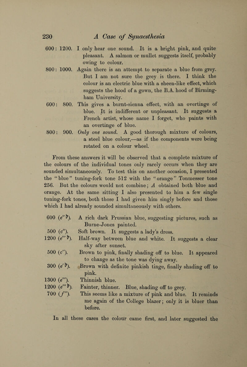 600: 1200. 800: 1000. 600: 800. 800: 900. I only hear one sound. It is a bright pink, and quite pleasant. A salmon or mullet suggests itself, probably owing to colour. Again there is an attempt to separate a blue from grey. But I am not sure the grey is there. I think the colour is an electric blue with a sheen-like effect, which suggests the hood of a gown, the B.A. hood of Birming¬ ham University. This gives a burnt-sienna effect, with an overtinge of blue. It is indifferent or unpleasant. It suggests a French artist, whose name I forget, who paints with an overtinge of blue. Only one sound. A good thorough mixture of colours, a steel blue colour,—as if the components were being rotated on a colour wheel. From these answers it will be observed that a complete mixture of the colours of the individual tones only rarely occurs when they are sounded simultaneously. To test this on another occasion, I presented the “blue” tuning-fork tone 512 with the “orange” Tonmesser tone 256. But the colours would not combine; A obtained both blue and orange. At the same sitting I also presented to him a few single tuning-fork tones, both those I had given him singly before and those which I had already sounded simultaneously with others. 600 (eb). 500 (c). 1200 500 (c). 300 O' t>). 1300 (eA 1200 0't>). 700 (/). A rich dark Prussian blue, suggesting pictures, such as Burne-Jones painted. Soft brown. It suggests a lady’s dress. Half-way between blue and white. It suggests a clear sky after sunset. Brown to pink, finally shading off to blue. It appeared to change as the tone was dying away. Brown with definite pinkish tinge, finally shading off to pink. Thinnish blue. Fainter, thinner. Blue, shading off to grey. This seems like a mixture of pink and blue. It reminds me again of the College blazer; only it is bluer than before. In all these cases the colour came first, and later suggested the