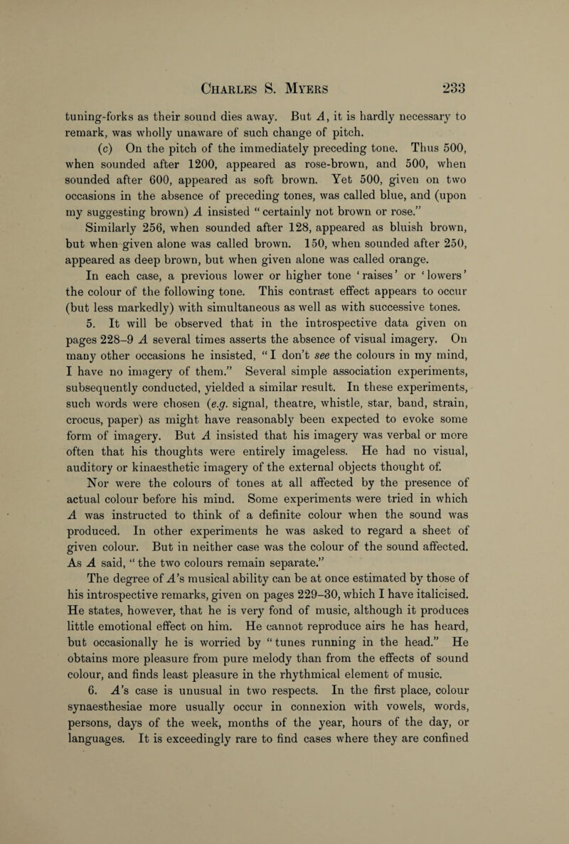 tuning-forks as their sound dies away. But A, it is hardly necessary to remark, was wholly unaware of such change of pitch. (c) On the pitch of the immediately preceding tone. Thus 500, when sounded after 1200, appeared as rose-brown, and 500, when sounded after 600, appeared as soft brown. Yet 500, given on two occasions in the absence of preceding tones, was called blue, and (upon my suggesting brown) A insisted “ certainly not brown or rose.” Similarly 256, when sounded after 128, appeared as bluish brown, but when given alone was called brown. 150, when sounded after 250, appeared as deep brown, but when given alone was called orange. In each case, a previous lower or higher tone ‘ raises ’ or ‘ lowers ’ the colour of the following tone. This contrast effect appears to occur (but less markedly) with simultaneous as well as with successive tones. 5. It will be observed that in the introspective data given on pages 228-9 A several times asserts the absence of visual imagery. On many other occasions he insisted, “ I don’t see the colours in my mind, I have no imagery of them.” Several simple association experiments, subsequently conducted, yielded a similar result. In these experiments, such words were chosen (e.g. signal, theatre, whistle, star, band, strain, crocus, paper) as might have reasonably been expected to evoke some form of imagery. But A insisted that his imagery was verbal or more often that his thoughts were entirely imageless. He had no visual, auditory or kinaesthetic imagery of the external objects thought of. Nor were the colours of tones at all affected by the presence of actual colour before his mind. Some experiments were tried in which A was instructed to think of a definite colour when the sound was produced. In other experiments he was asked to regard a sheet of given colour. But in neither case was the colour of the sound affected. As A said, “ the two colours remain separate.” The degree of A’s musical ability can be at once estimated by those of his introspective remarks, given on pages 229-30, which I have italicised. He states, however, that he is very fond of music, although it produces little emotional effect on him. He cannot reproduce airs he has heard, but occasionally he is worried by “ tunes running in the head.” He obtains more pleasure from pure melody than from the effects of sound colour, and finds least pleasure in the rhythmical element of music. 6. A’s case is unusual in two respects. In the first place, colour synaesthesiae more usually occur in connexion with vowels, words, persons, days of the week, months of the year, hours of the day, or languages. It is exceedingly rare to find cases where they are confined