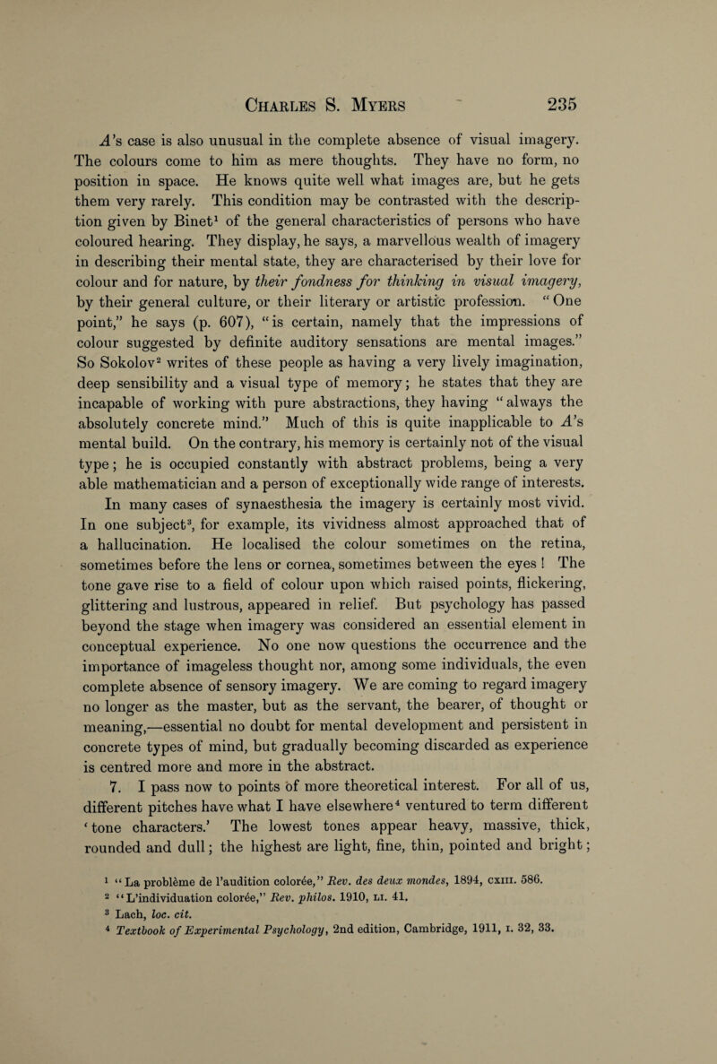 ^4’s case is also unusual in the complete absence of visual imagery. The colours come to him as mere thoughts. They have no form, no position in space. He knows quite well what images are, but he gets them very rarely. This condition may be contrasted with the descrip¬ tion given by Binet1 of the general characteristics of persons who have coloured hearing. They display, he says, a marvellous wealth of imagery in describing their mental state, they are characterised by their love for colour and for nature, by their fondness for thinking in visual imagery, by their general culture, or their literary or artistic profession. “ One point,” he says (p. 607), “is certain, namely that the impressions of colour suggested by definite auditory sensations are mental images.” So Sokolov2 writes of these people as having a very lively imagination, deep sensibility and a visual type of memory; he states that they are incapable of working with pure abstractions, they having “ always the absolutely concrete mind.” Much of this is quite inapplicable to .A’s mental build. On the contrary, his memory is certainly not of the visual type; he is occupied constantly with abstract problems, being a very able mathematician and a person of exceptionally wide range of interests. In many cases of synaesthesia the imagery is certainly most vivid. In one subject3, for example, its vividness almost approached that of a hallucination. He localised the colour sometimes on the retina, sometimes before the lens or cornea, sometimes between the eyes ! The tone gave rise to a field of colour upon which raised points, flickering, glittering and lustrous, appeared in relief. But psychology has passed beyond the stage when imagery was considered an essential element in conceptual experience. No one now questions the occurrence and the importance of imageless thought nor, among some individuals, the even complete absence of sensory imagery. We are coming to regard imagery no longer as the master, but as the servant, the bearer, of thought or meaning,—essential no doubt for mental development and persistent in concrete types of mind, but gradually becoming discarded as experience is centred more and more in the abstract. 7. I pass now to points of more theoretical interest. For all of us, different pitches have what I have elsewhere4 ventured to term different ‘tone characters.’ The lowest tones appear heavy, massive, thick, rounded and dull; the highest are light, fine, thin, pointed and bright; 1 “La probleme de l’audition color^e,” Rev. des deux viondes, 1894, cxm. 586. 2 “ L’individuation color4e,” Rev. philos. 1910, li. 41. 3 Lach, loc. cit. 4 Textbook of Experimental Psychology, 2nd edition, Cambridge, 1911, i. 32, 33.