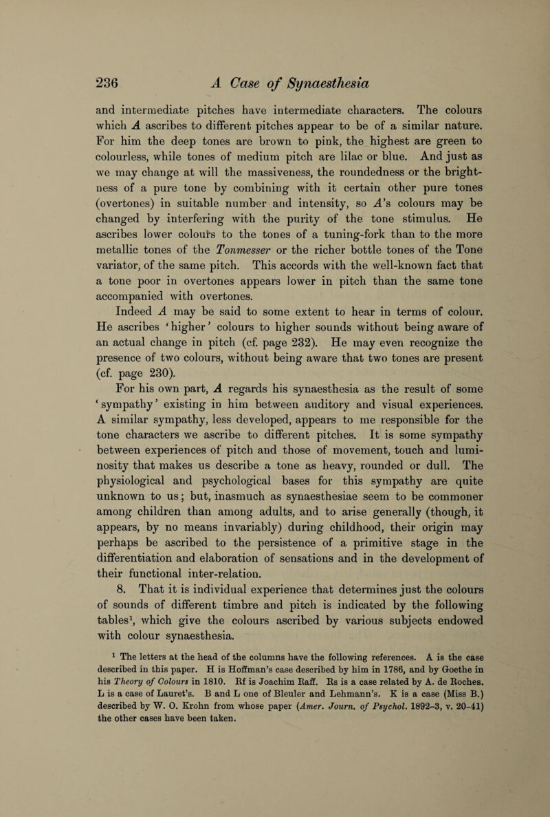 and intermediate pitches have intermediate characters. The colours which A ascribes to different pitches appear to be of a similar nature. For him the deep tones are brown to pink, the highest are green to colourless, while tones of medium pitch are lilac or blue. And just as we may change at will the massiveness, the roundedness or the bright¬ ness of a pure tone by combining with it certain other pure tones (overtones) in suitable number and intensity, so A’s colours may be changed by interfering with the purity of the tone stimulus. He ascribes lower colours to the tones of a tuning-fork than to the more metallic tones of the Tonmesser or the richer bottle tones of the Tone variator, of the same pitch. This accords with the well-known fact that a tone poor in overtones appears lower in pitch than the same tone accompanied with overtones. Indeed A may be said to some extent to hear in terms of colour. He ascribes ‘ higher ’ colours to higher sounds without being aware of an actual change in pitch (cf. page 232). He may even recognize the presence of two colours, without being aware that two tones are present (cf. page 230). For his own part, A regards his synaesthesia as the result of some ‘ sympathy ’ existing in him between auditory and visual experiences. A similar sympathy, less developed, appears to me responsible for the tone characters we ascribe to different pitches. It is some sympathy between experiences of pitch and those of movement, touch and lumi¬ nosity that makes us describe a tone as heavy, rounded or dull. The physiological and psychological bases for this sympathy are quite unknown to us; but, inasmuch as synaesthesiae seem to be commoner among children than among adults, and to arise generally (though, it appears, by no means invariably) during childhood, their origin may perhaps be ascribed to the persistence of a primitive stage in the differentiation and elaboration of sensations and in the development of their functional inter-relation. 8. That it is individual experience that determines just the colours of sounds of different timbre and pitch is indicated by the following tables1, which give the colours ascribed by various subjects endowed with colour synaesthesia. 1 The letters at the head of the columns have the following references. A is the case described in this paper. H is Hoffman’s case described by him in 1786, and by Goethe in his Theory of Colours in 1810. Rf is Joachim Raff. Rs is a case related by A. de Roches. L is a case of Lauret’s. B and L one of Bleuler and Lehmann’s. K is a case (Miss B.) described by W. 0. Krohn from whose paper (Amer. Journ. of Psychol. 1892-3, v. 20-41) the other cases have been taken.