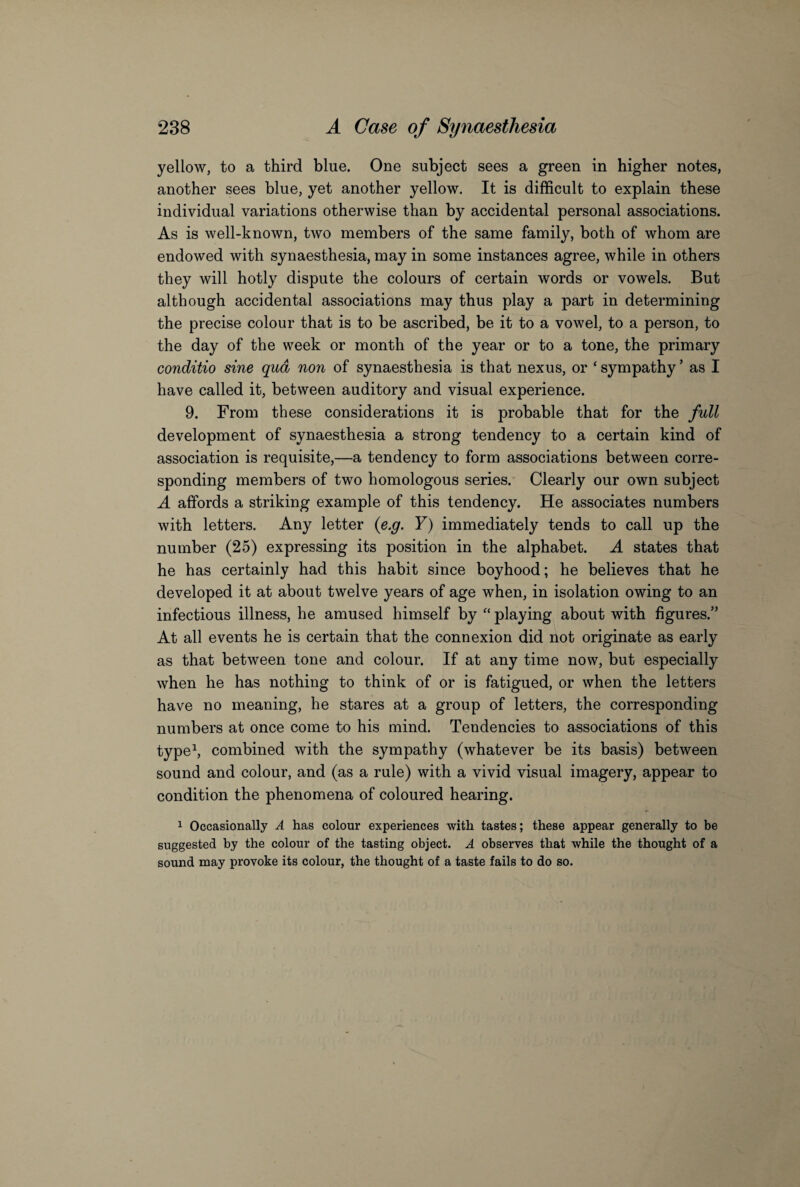 yellow, to a third blue. One subject sees a green in higher notes, another sees blue, yet another yellow. It is difficult to explain these individual variations otherwise than by accidental personal associations. As is well-known, two members of the same family, both of whom are endowed with synaesthesia, may in some instances agree, while in others they will hotly dispute the colours of certain words or vowels. But although accidental associations may thus play a part in determining the precise colour that is to be ascribed, be it to a vowel, to a person, to the day of the week or month of the year or to a tone, the primary conditio sine qua non of synaesthesia is that nexus, or ‘ sympathy ’ as I have called it, between auditory and visual experience. 9. From these considerations it is probable that for the full development of synaesthesia a strong tendency to a certain kind of association is requisite,—a tendency to form associations between corre¬ sponding members of two homologous series. Clearly our own subject A affords a striking example of this tendency. He associates numbers with letters. Any letter (e.g. Y) immediately tends to call up the number (25) expressing its position in the alphabet. A states that he has certainly had this habit since boyhood; he believes that he developed it at about twelve years of age when, in isolation owing to an infectious illness, he amused himself by “ playing about with figures.” At all events he is certain that the connexion did not originate as early as that between tone and colour. If at any time now, but especially when he has nothing to think of or is fatigued, or when the letters have no meaning, he stares at a group of letters, the corresponding numbers at once come to his mind. Tendencies to associations of this type1, combined with the sympathy (whatever be its basis) between sound and colour, and (as a rule) with a vivid visual imagery, appear to condition the phenomena of coloured hearing. 1 Occasionally A has colour experiences with tastes; these appear generally to be suggested by the colour of the tasting object. A observes that while the thought of a sound may provoke its colour, the thought of a taste fails to do so.