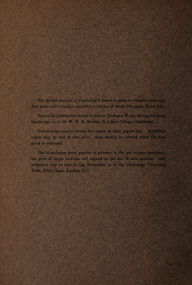 m ' -V : V: &x- '•B5rs*?w&K:;Wk< VsMsftS*;0V ■- ‘V.v ‘-; l ' ' • .., , • >\¥ ■ •■ *•• V^f-■ siK,. •: Spfc?15 ■$*4 ;.-• igg|#4£ *•-yV:- .„<• ,.,s -'»•: .xl'-.-*•/'•■ ■ ■ '^TmTMnB l *■ Y ■■ - .V . '''S*.-.->'■■■•' v.-,. \ V .:*Y?--'^. ‘' Av:sJ .V.■■,“fy S .^.r- ’i. '■:'. ** '.-~* ■'ul- *.v ';' '• 'Z ...''V-'' '\'S *‘.**'- -•', ’■ '• •'  ,l•>i. } V\\ ' ‘  ''•■'’■•‘'■u^r A* Jsg??%,£',, A^' ■ ■ ;.: ;&:<-aS vr-t'’■' ^^ -:finite Vl?pfc.-'«**4®'S-; : :*:;«• ; =-5r*S?-.<3r.^ wV\\ • -:\\ & ',<£*.' :■.-•. -'jKi«F.' :*-^--V.r ■■» .XrrT&Sl&AlV. ;-N::i»«*. -j a.F-^ddS^.'^'SrtW ^•.--.Vy.-: ^-;■• 'y^yaSr;’ 'i-vi jg» 4{;« s*>„ £j<£it$n&£ yi-vyst^-WTffiafcv # y®!!is?apf®s«*'; ■ - . : U&z* *~ir': ■■ ’ The British Journal of Psychology is issued in parts at irregular ii four parts will (usually) constitute a volume of about 450 pages, Ro] i; .V?'-^-' v n. . •• . . - . '! ' ■ - ■ '■ (5r:-^-1- - )*s \ ;■ •■■ 'Jv'. .'A'_ .''. , ■:- ' >'■  , - . .1 :’\. ■ . . ^t 'i JPapers tor publication should be sent to Jrrotessor Ward, belwyii (wardens, Cambridge, or to Dr W. H. E. Rivers, St John’s College, Cambridge. Contributors receive twenty-five copies of their papers free. Additional copies may be had at cost price: these should be ordered when the final proof is returned. ':■ r The subscription price, payable in advance, is 15s. per t ■ >. ■- uuc pi.vijl oiugxg uuuiudio YYiix uc|;cuu uu wuo SlZ0 of each number. wuw scriptions may be sent to any Bookseller, or to the Cambridge University Press, Fetter Lane, London, E.C. V:i'?;:' V~ i;* „ 2f-V'S': r-; f-'X-'Sk-'! WWW JUMP •:. ‘ -““A*. < ';V.r ,v-^-*■/! j^wSeSJw V 'i ^fTWrTxS  I •a:M i'Mtc vsafB u- ifieS Kr*VHj >/ :r -- : . ';(■ • , • ; . ::•:»/■ -AS ?: J